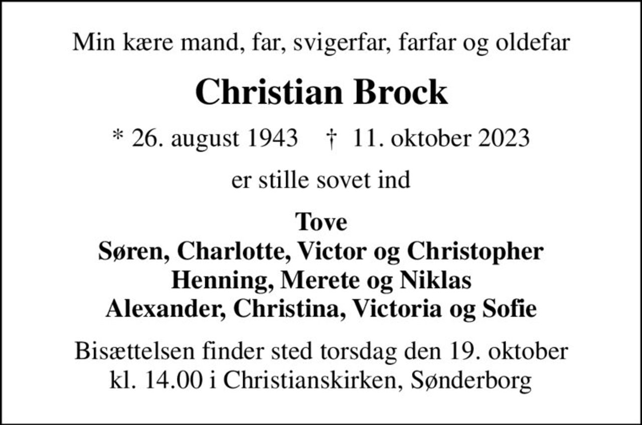 Min kære mand, far, svigerfar, farfar og oldefar
Christian Brock
* 26. august 1943    ✝ 11. oktober 2023
er stille sovet ind
Tove Søren, Charlotte, Victor og Christopher Henning, Merete og Niklas Alexander, Christina, Victoria og Sofie
Bisættelsen finder sted torsdag den 19. oktober kl. 14.00 i Christianskirken, Sønderborg