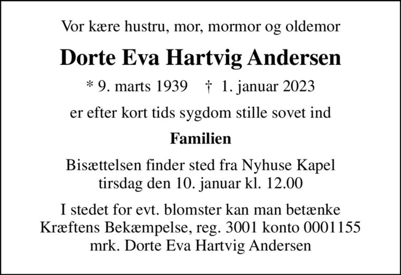 Vor kære hustru, mor, mormor og oldemor
Dorte Eva Hartvig Andersen
* 9. marts 1939    ✝ 1. januar 2023
er efter kort tids sygdom stille sovet ind
Familien
Bisættelsen finder sted fra Nyhuse Kapel  tirsdag den 10. januar kl. 12.00 
I stedet for evt. blomster kan man betænke
					Kræftens Bekæmpelse reg.3001konto0001155mrk. Dorte Eva Hartvig
					Andersen