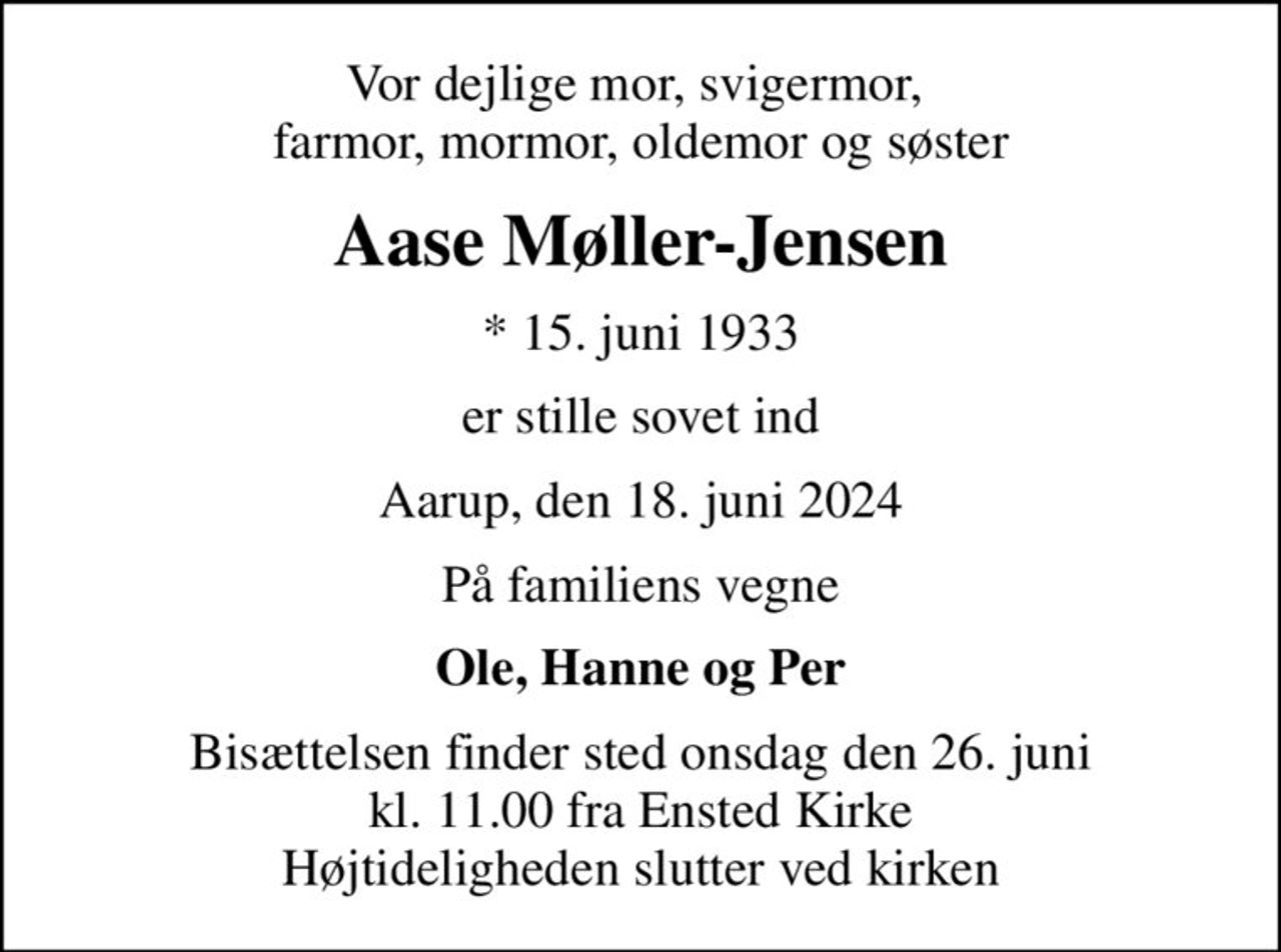 Vor dejlige mor, svigermor,  farmor, mormor, oldemor og søster
Aase Møller-Jensen
* 15. juni 1933
er stille sovet ind
Aarup, den 18. juni 2024
På familiens vegne
Ole, Hanne og Per
Bisættelsen finder sted onsdag den 26. juni kl. 11.00 fra Ensted Kirke Højtideligheden slutter ved kirken