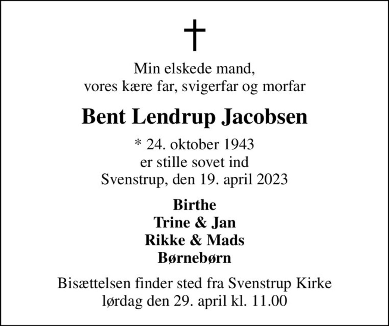 Min elskede mand, vores kære far, svigerfar og morfar
Bent Lendrup Jacobsen
* 24. oktober 1943 er stille sovet ind Svenstrup, den 19. april 2023
Birthe Trine & Jan Rikke & Mads Børnebørn
Bisættelsen finder sted fra Svenstrup Kirke  lørdag den 29. april kl. 11.00