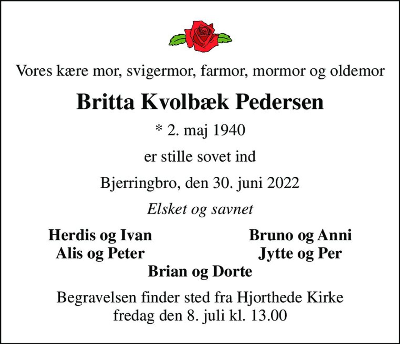 Vores kære mor, svigermor, farmor, mormor og oldemor
Britta Kvolbæk Pedersen
* 2. maj 1940
er stille sovet ind
Bjerringbro, den 30. juni 2022
Elsket og savnet
Herdis og Ivan
Bruno og Anni
Alis og Peter
Jytte og Per
Begravelsen finder sted fra Hjorthede Kirke  fredag den 8. juli kl. 13.00