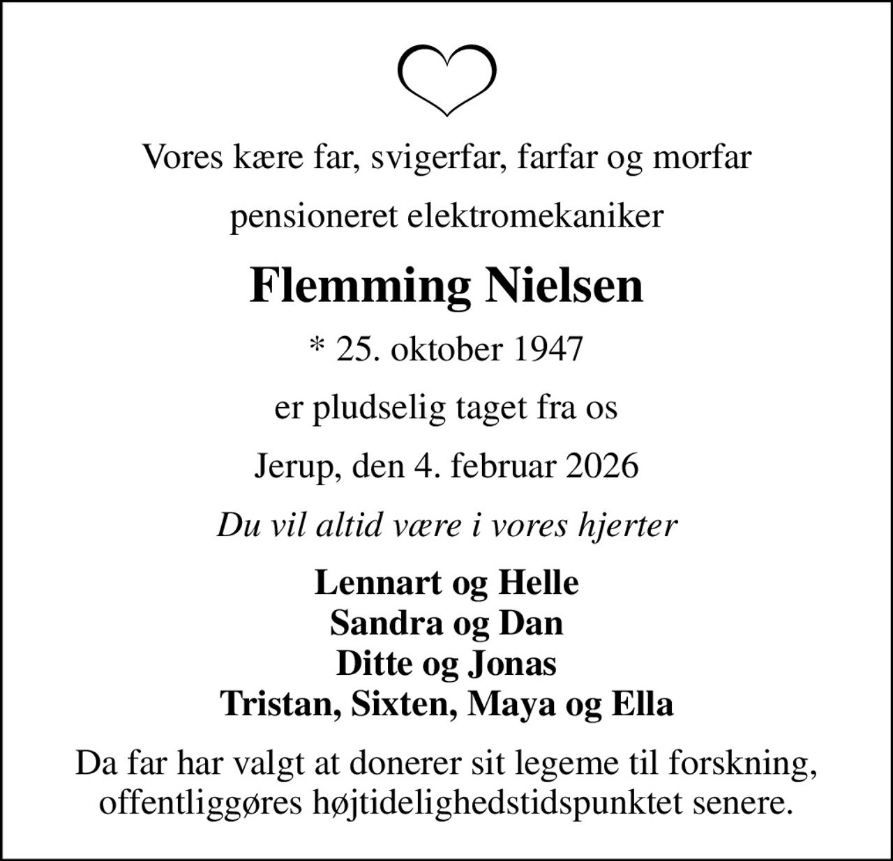 Vores kære far, svigerfar, farfar og morfar
pensioneret elektromekaniker
Flemming Nielsen
* 25. oktober 1947
er pludselig taget fra os
Jerup, den 4. februar 2026
Du vil altid være i vores hjerter
Lennart og Helle Sandra og Dan Ditte og Jonas Tristan, Sixten, Maya og Ella
Da far har valgt at donerer sit legeme til forskning, offentliggøres højtidelighedstidspunktet senere.