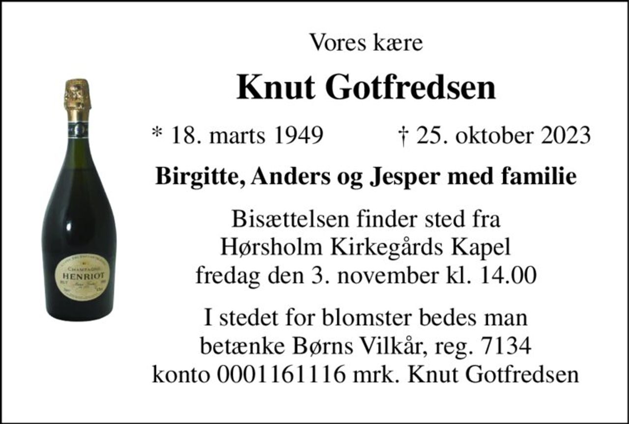 Vores kære 
Knut Gotfredsen 
*​​ 18. marts 1949 
†​ 25. oktober 2023​ 
Birgitte, Anders og Jesper med familie 
Bisættelsen​ finder sted fra Hørsholm Kirkegårds Kapel​ fredag den 3. november​ kl. 14.00 
I stedet for blomster bedes man betænke Børns Vilkår, reg. 7134 konto 0001161116 mrk. Knut Gotfredsen