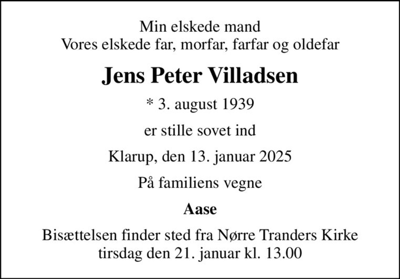 Min elskede mand Vores elskede far, morfar, farfar og oldefar
Jens Peter Villadsen
* 3. august 1939
er stille sovet ind
Klarup, den 13. januar 2025
På familiens vegne
Aase
Bisættelsen finder sted fra Nørre Tranders Kirke tirsdag den 21. januar kl. 13.00
