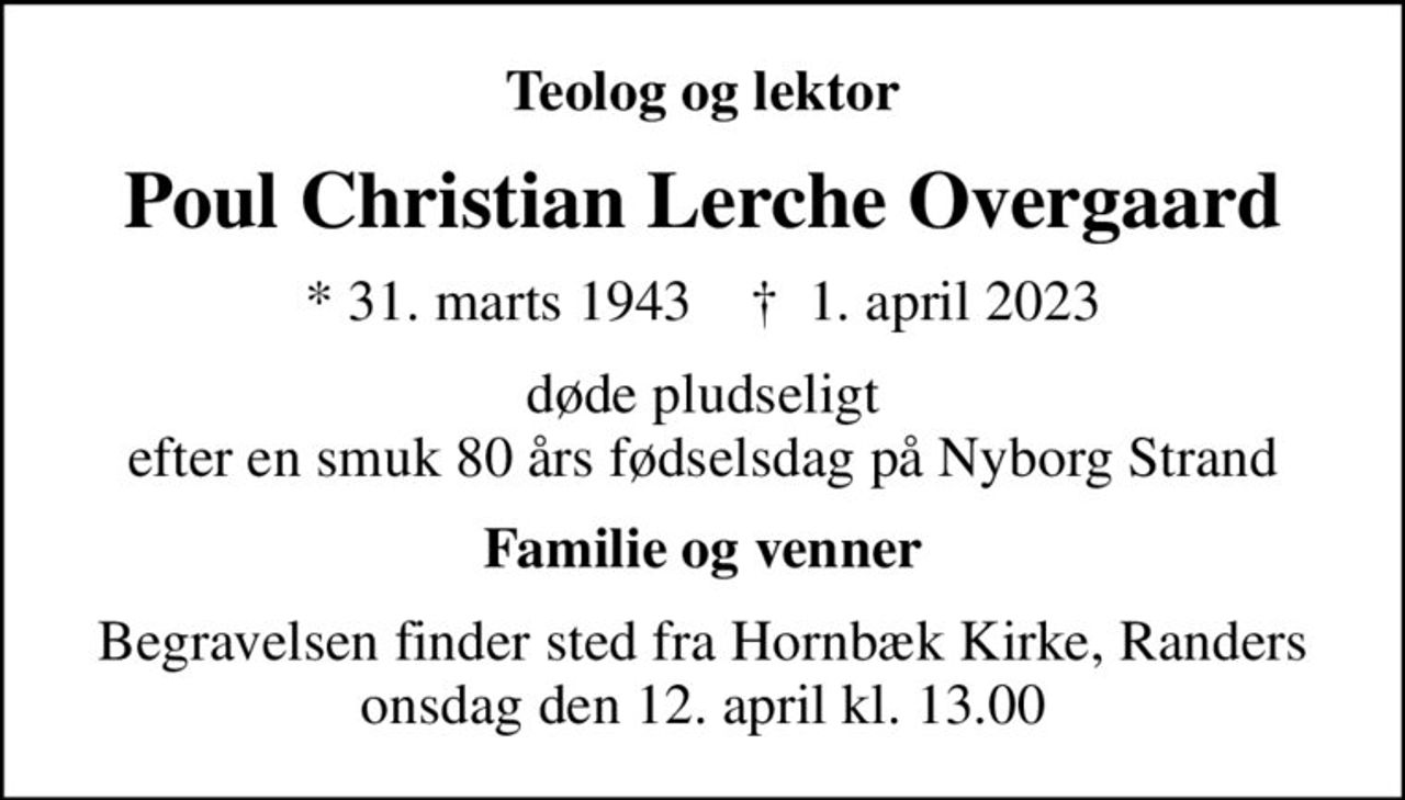 Teolog og lektor
Poul Christian Lerche Overgaard
* 31. marts 1943    ✝ 1. april 2023
døde pludseligt efter en smuk 80 års fødselsdag på Nyborg Strand
Familie og venner
Begravelsen finder sted fra Hornbæk Kirke, Randers onsdag den 12. april kl. 13.00