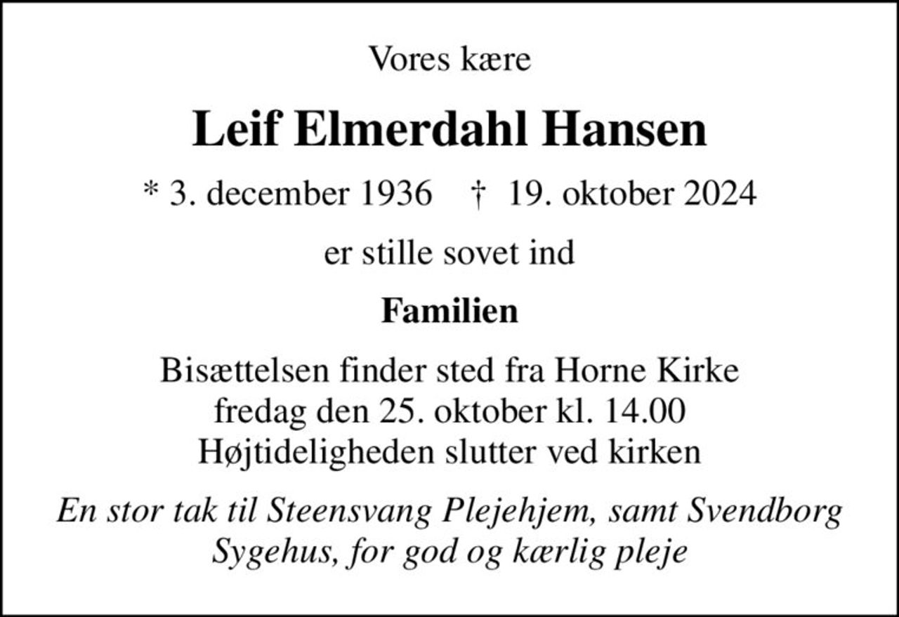 Vores kære
Leif Elmerdahl Hansen
* 3. december 1936    ✝ 19. oktober 2024
er stille sovet ind
Familien
Bisættelsen finder sted fra Horne Kirke  fredag den 25. oktober kl. 14.00  Højtideligheden slutter ved kirken
En stor tak til Steensvang Plejehjem, samt Svendborg Sygehus, for god og kærlig pleje
