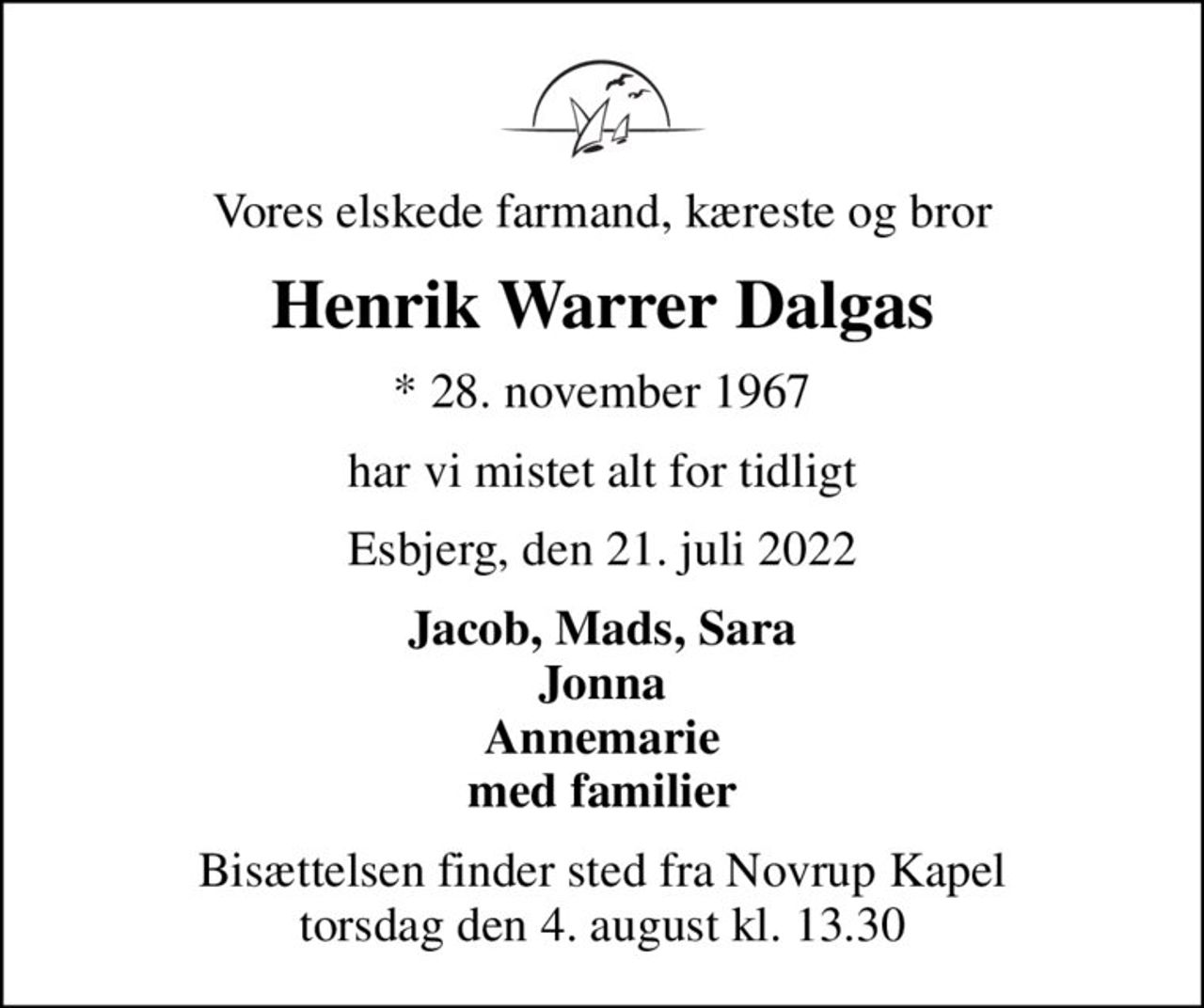 Vores elskede farmand, kæreste og bror
Henrik Warrer Dalgas
* 28. november 1967
har vi mistet alt for tidligt
Esbjerg, den 21. juli 2022
Jacob, Mads, Sara Jonna Annemarie med familier
Bisættelsen finder sted fra Novrup Kapel  torsdag den 4. august kl. 13.30