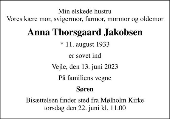 Min elskede hustru Vores kære mor, svigermor, farmor, mormor og oldemor
Anna Thorsgaard Jakobsen
* 11. august 1933
er sovet ind
Vejle, den 13. juni 2023
På familiens vegne
Søren
Bisættelsen finder sted fra Mølholm Kirke  torsdag den 22. juni kl. 11.00