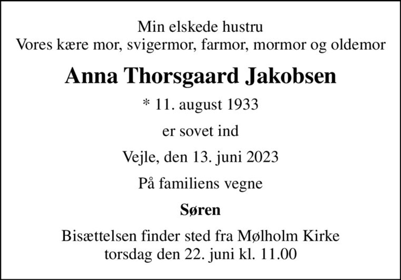Min elskede hustru Vores kære mor, svigermor, farmor, mormor og oldemor
Anna Thorsgaard Jakobsen
* 11. august 1933
er sovet ind
Vejle, den 13. juni 2023
På familiens vegne
Søren
Bisættelsen finder sted fra Mølholm Kirke  torsdag den 22. juni kl. 11.00