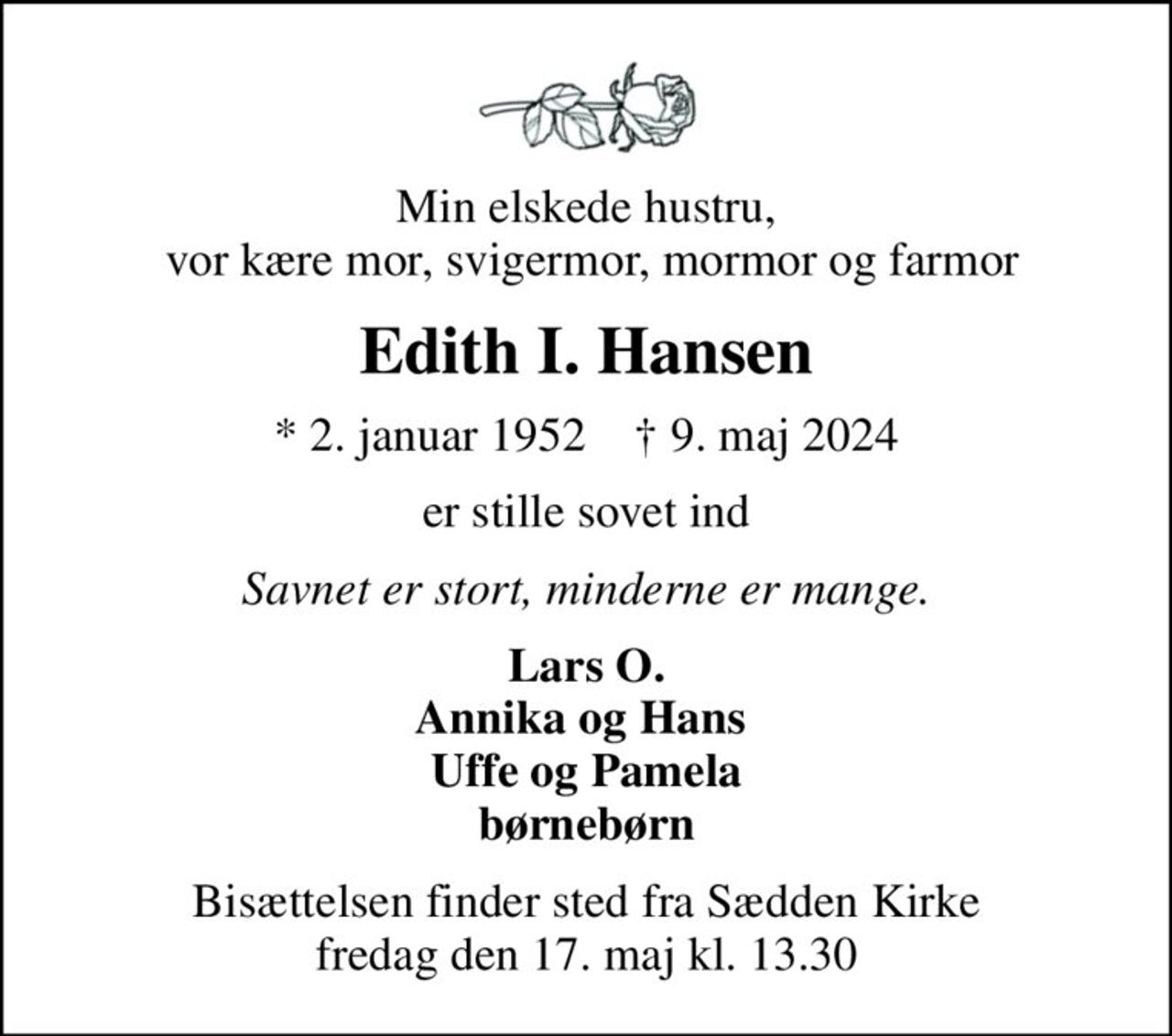 Min elskede hustru,  vor kære mor, svigermor, mormor og farmor
Edith I. Hansen
* 2. januar 1952    ✝ 9. maj 2024
er stille sovet ind
Savnet er stort, minderne er mange.
Lars O. Annika og Hans  Uffe og Pamela børnebørn
Bisættelsen finder sted fra Sædden Kirke  fredag den 17. maj kl. 13.30