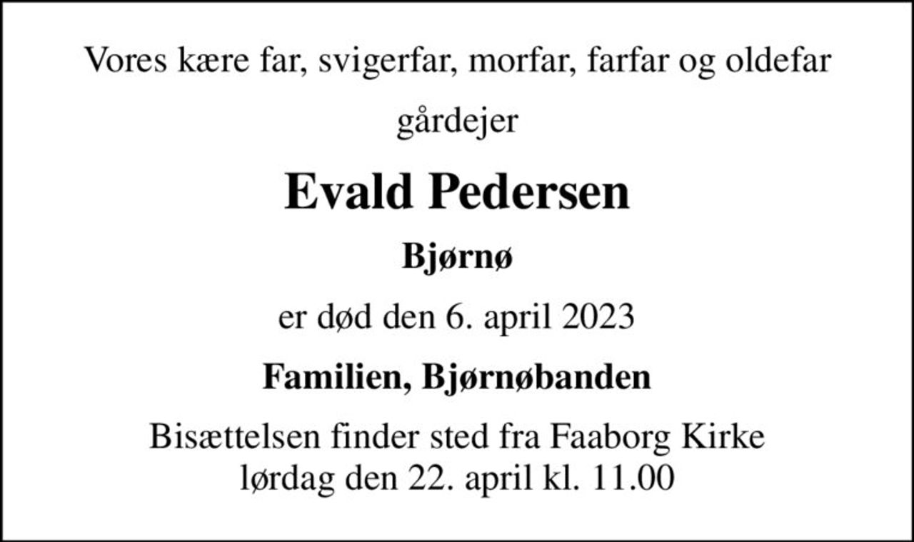 Vores kære far, svigerfar, morfar, farfar og oldefar
gårdejer
Evald Pedersen
Bjørnø
er død den 6. april 2023
Familien, Bjørnøbanden
Bisættelsen finder sted fra Faaborg Kirke  lørdag den 22. april kl. 11.00