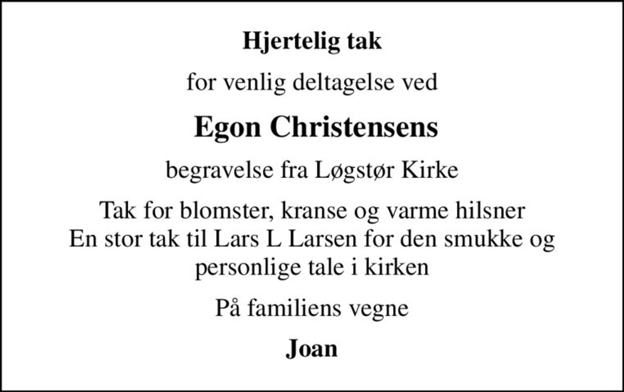 Hjertelig tak
for venlig deltagelse ved
 Egon Christensens
begravelse fra Løgstør Kirke
Tak for blomster, kranse og varme hilsner En stor tak til Lars L Larsen for den smukke og personlige tale i kirken
På familiens vegne
Joan