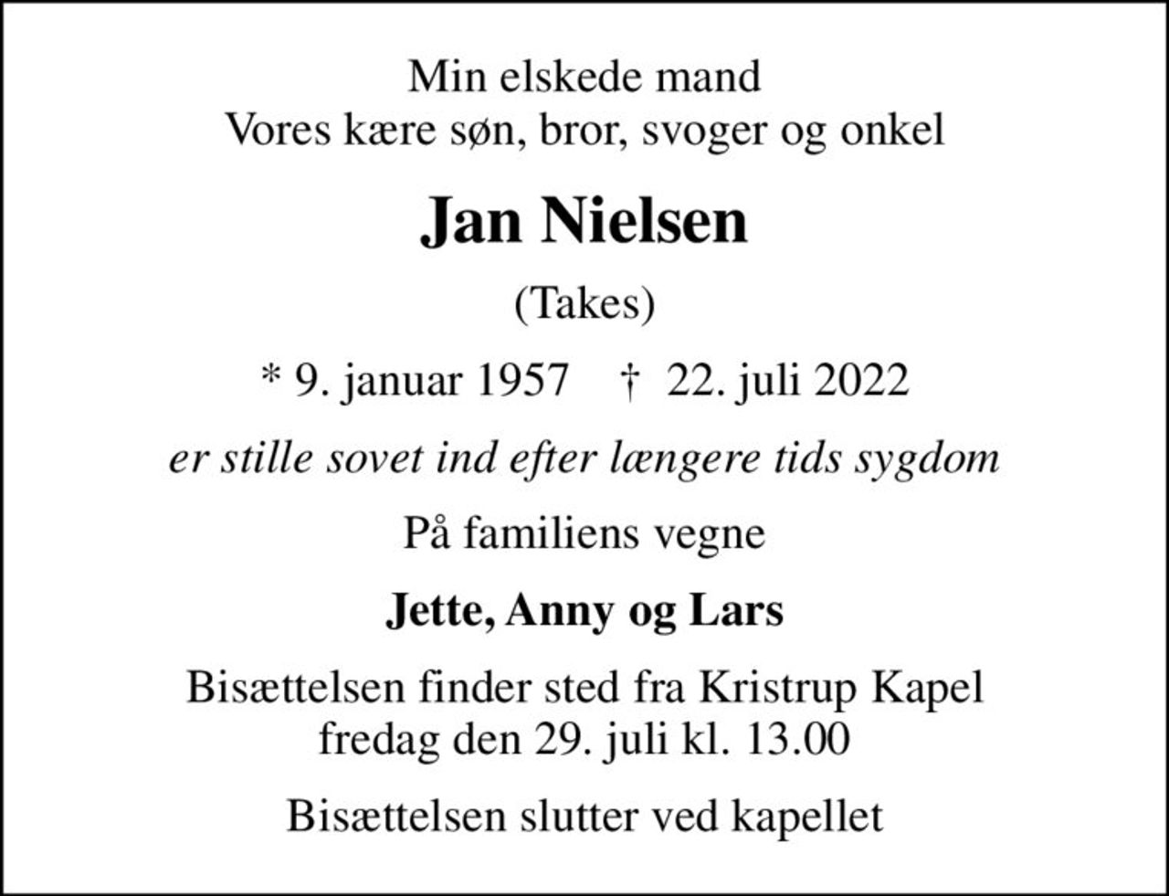 Min elskede mand Vores kære søn, bror, svoger og onkel
Jan Nielsen
(Takes)
* 9. januar 1957    ✝ 22. juli 2022
er stille sovet ind efter længere tids sygdom
På familiens vegne
Jette, Anny og Lars
Bisættelsen finder sted fra Kristrup Kapel  fredag den 29. juli kl. 13.00 
Bisættelsen slutter ved kapellet