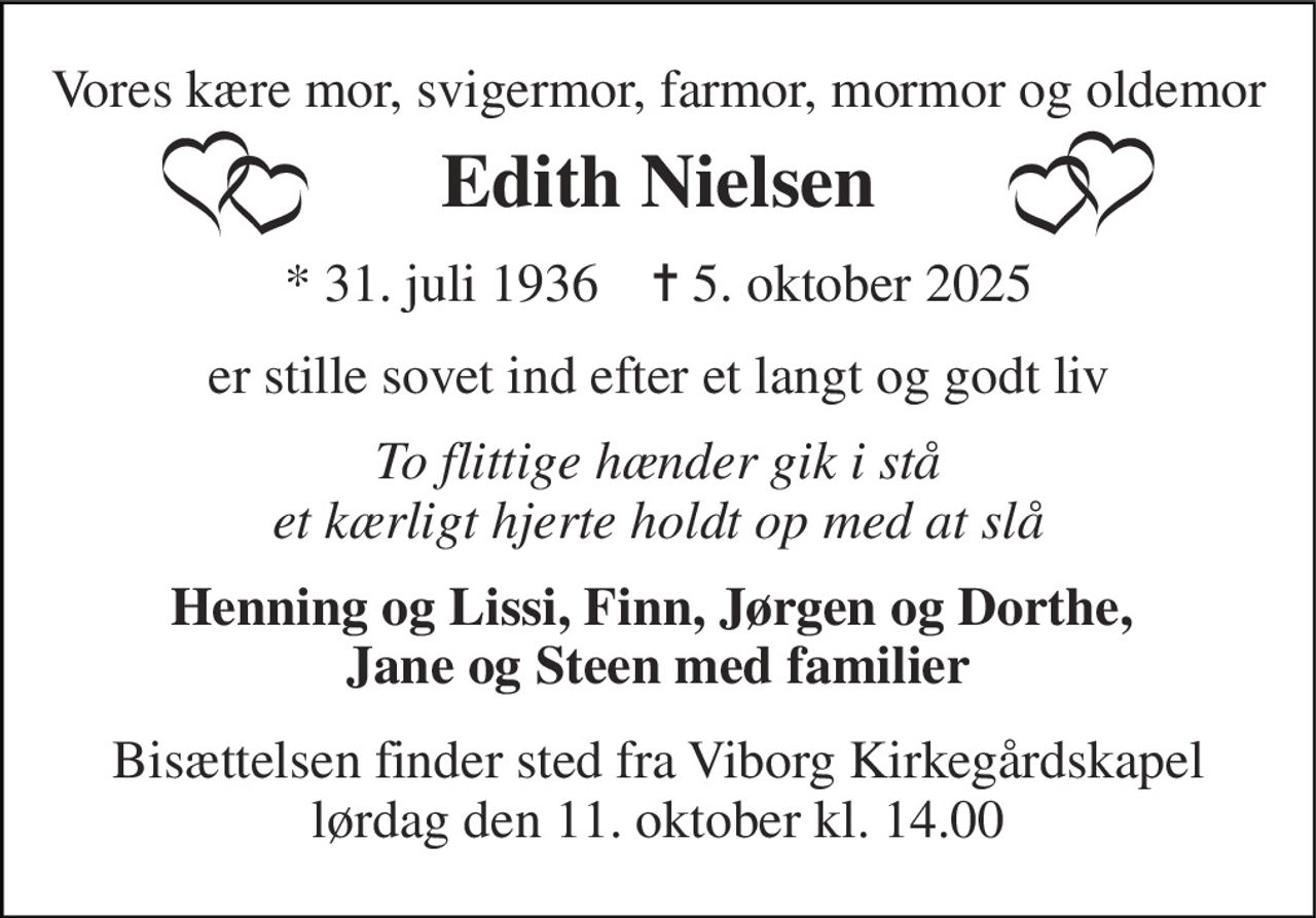 Vores kære mor, svigermor, farmor, mormor og oldemor 
Edith Nielsen 
*​ 31. juli 1936​    ✝​ 5. oktober 2025 
er stille sovet ind efter et langt og godt liv 
To flittige hænder gik i stå et kærligt hjerte holdt op med at slå 
Henning og Lissi, Finn, Jørgen og Dorthe,  Jane og Steen med familier 
Bisættelsen​ finder sted fra Viborg Kirkegårdskapel​ lørdag den 11. oktober​ kl. 14.00