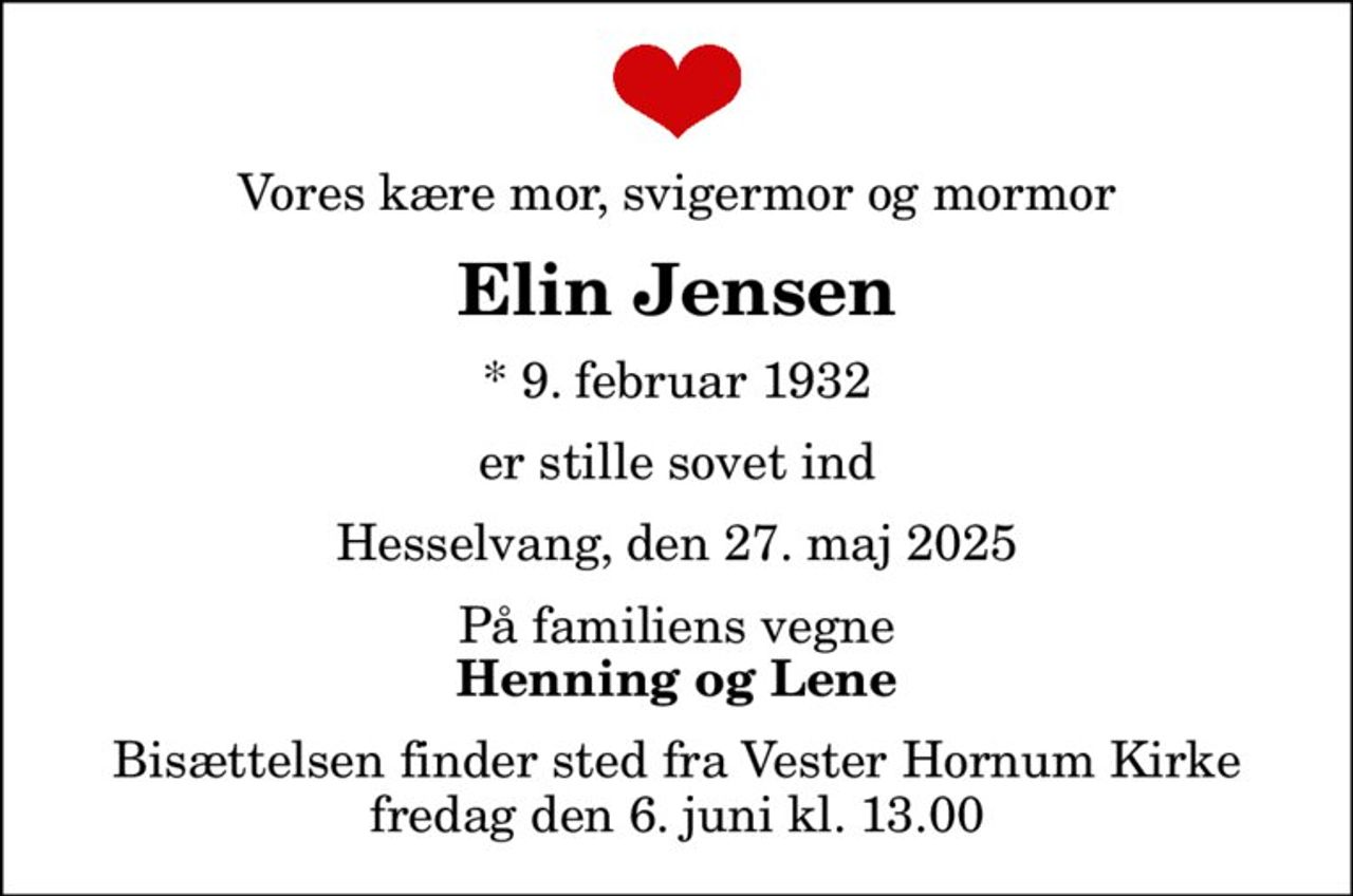 Vores kære mor, svigermor og mormor
Elin Jensen
* 9. februar 1932
er stille sovet ind
Hesselvang, den 27. maj 2025
På familiens vegne
Henning og Lene
Bisættelsen finder sted fra Vester Hornum Kirke  fredag den 6. juni kl. 13.00