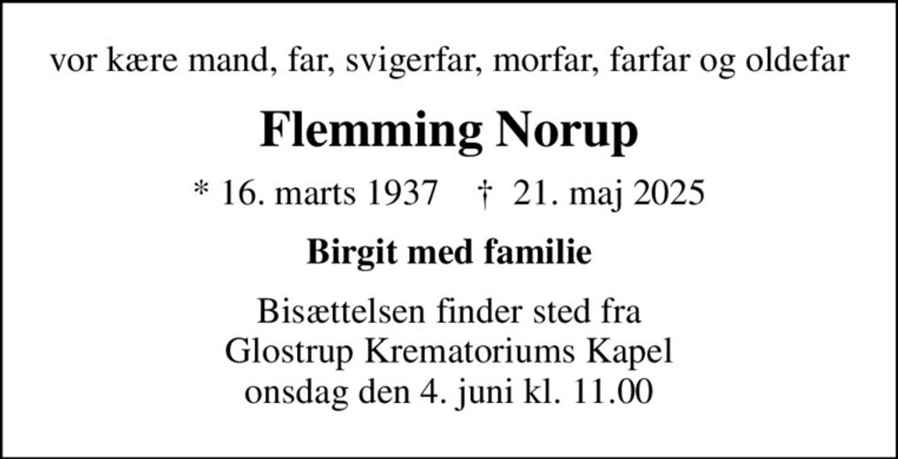 vor kære mand, far, svigerfar, morfar, farfar og oldefar
Flemming Norup
* 16. marts 1937    ✝ 21. maj 2025
Birgit med familie
Bisættelsen finder sted fra Glostrup Krematoriums Kapel  onsdag den 4. juni kl. 11.00