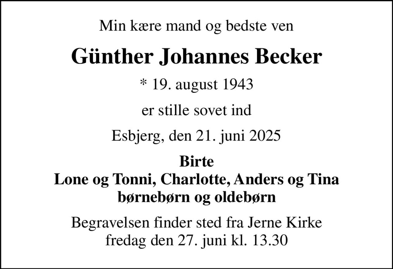 Min kære mand og bedste ven
Günther Johannes Becker
* 19. august 1943
er stille sovet ind
Esbjerg, den 21. juni 2025
Birte Lone og Tonni, Charlotte, Anders og Tina børnebørn og oldebørn
Begravelsen finder sted fra Jerne Kirke  fredag den 27. juni kl. 13.30