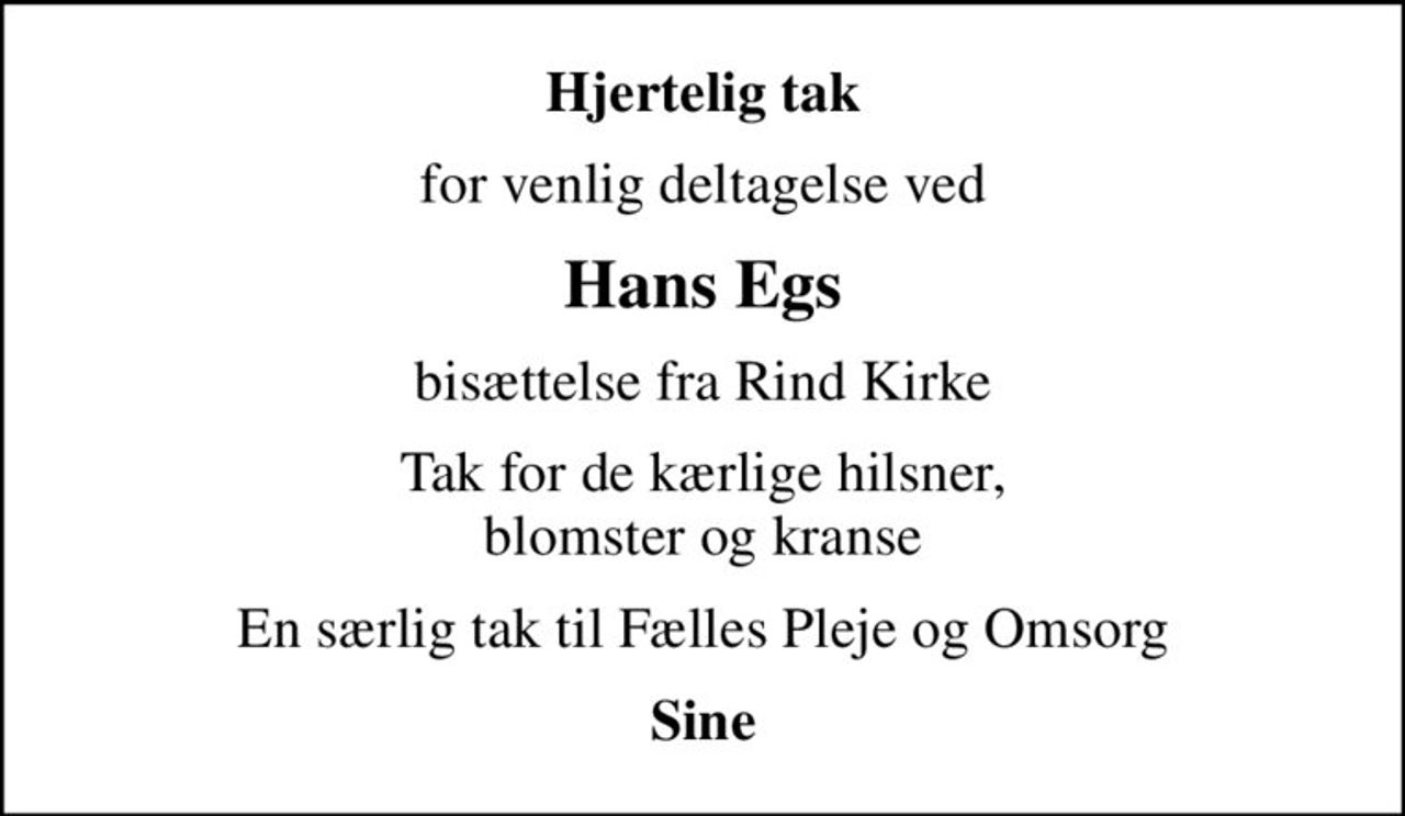 Hjertelig tak
for venlig deltagelse ved
Hans Egs
bisættelse fra Rind Kirke
Tak for de kærlige hilsner, blomster og kranse
En særlig tak til Fælles Pleje og Omsorg
Sine