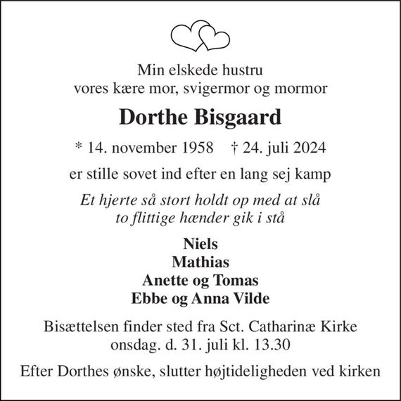 Min elskede hustru vores kære mor, svigermor og mormor 
Dorthe Bisgaard 
* 14. november 1958    &#x2020; 24. juli 2024 
er stille sovet ind efter en lang sej kamp 
Et hjerte så stort holdt op med at slå to flittige hænder gik i stå 
Niels Mathias Anette og Tomas Ebbe og Anna Vilde 
Bisættelsen finder sted fra Sct. Catharinæ Kirke onsdag. d. 31. juli kl. 13.30 
Efter Dorthes ønske, slutter højtideligheden ved kirken