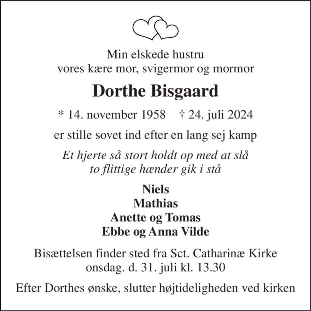 Min elskede hustru vores kære mor, svigermor og mormor 
Dorthe Bisgaard 
* 14. november 1958    † 24. juli 2024 
er stille sovet ind efter en lang sej kamp 
Et hjerte så stort holdt op med at slå to flittige hænder gik i stå 
Niels Mathias Anette og Tomas Ebbe og Anna Vilde 
Bisættelsen finder sted fra Sct. Catharinæ Kirke onsdag. d. 31. juli kl. 13.30 
Efter Dorthes ønske, slutter højtideligheden ved kirken