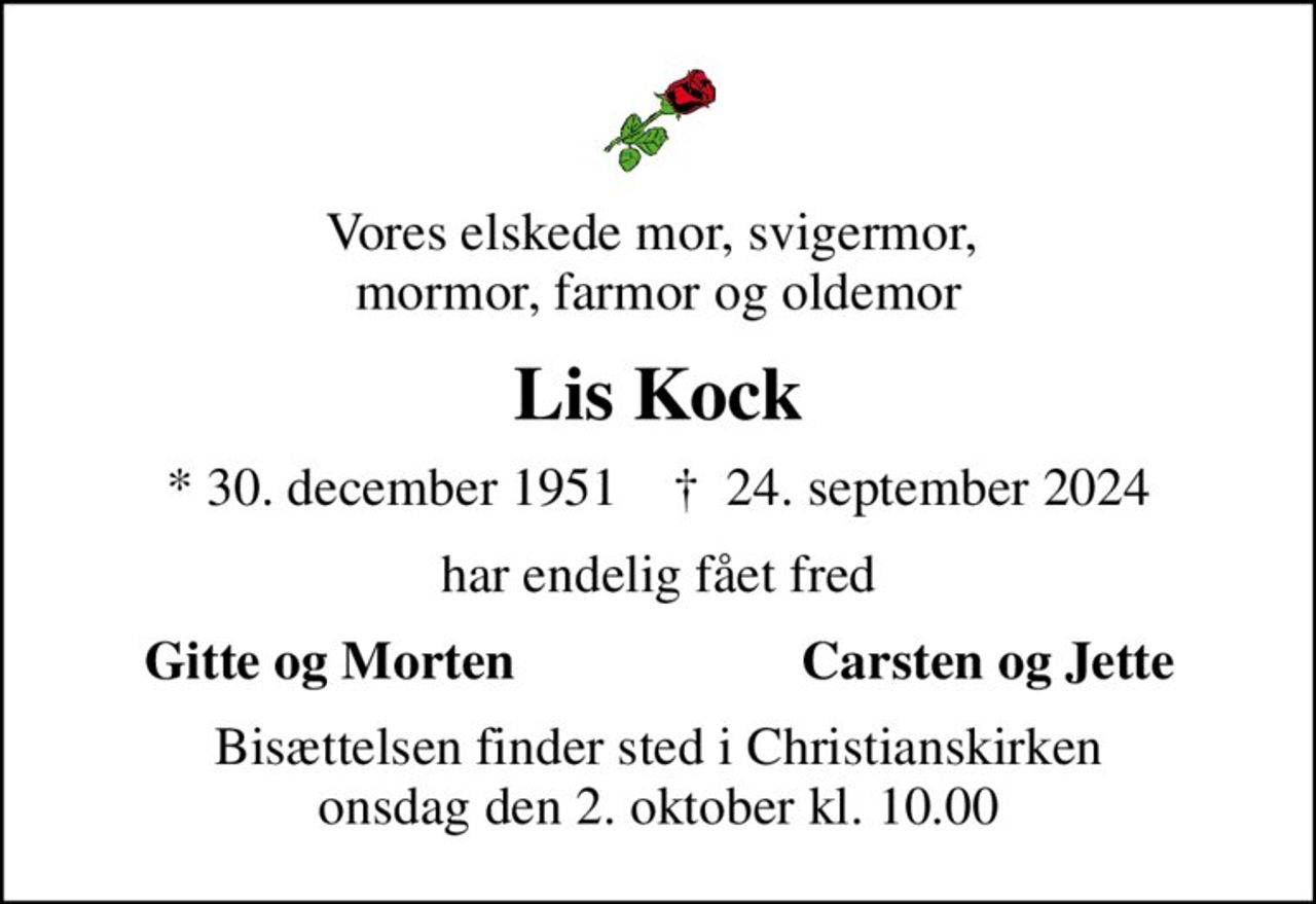 Vores elskede mor, svigermor,  mormor, farmor og oldemor
Lis Kock
* 30. december 1951    ✝ 24. september 2024
har endelig fået fred
Gitte og Morten
Carsten og Jette
Bisættelsen finder sted i Christianskirken  onsdag den 2. oktober kl. 10.00