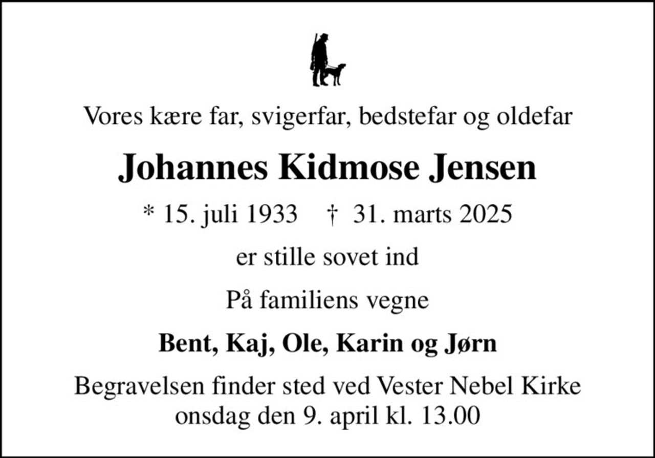 Vores kære far, svigerfar, bedstefar og oldefar
Johannes Kidmose Jensen
* 15. juli 1933    ✝ 31. marts 2025
er stille sovet ind
På familiens vegne
Bent, Kaj, Ole, Karin og Jørn
Begravelsen finder sted ved Vester Nebel Kirke  onsdag den 9. april kl. 13.00