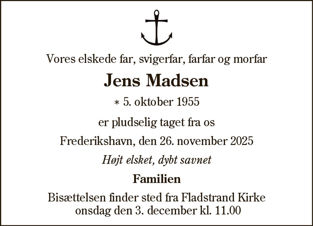 Vores elskede far, svigerfar, farfar og morfar
Jens Madsen
* 5. oktober 1955
er pludselig taget fra os
Frederikshavn, den 26. november 2025
Højt elsket, dybt savnet
Familien
Bisættelsen finder sted fra Fladstrand Kirke
onsdag den 3. december kl. 11.00