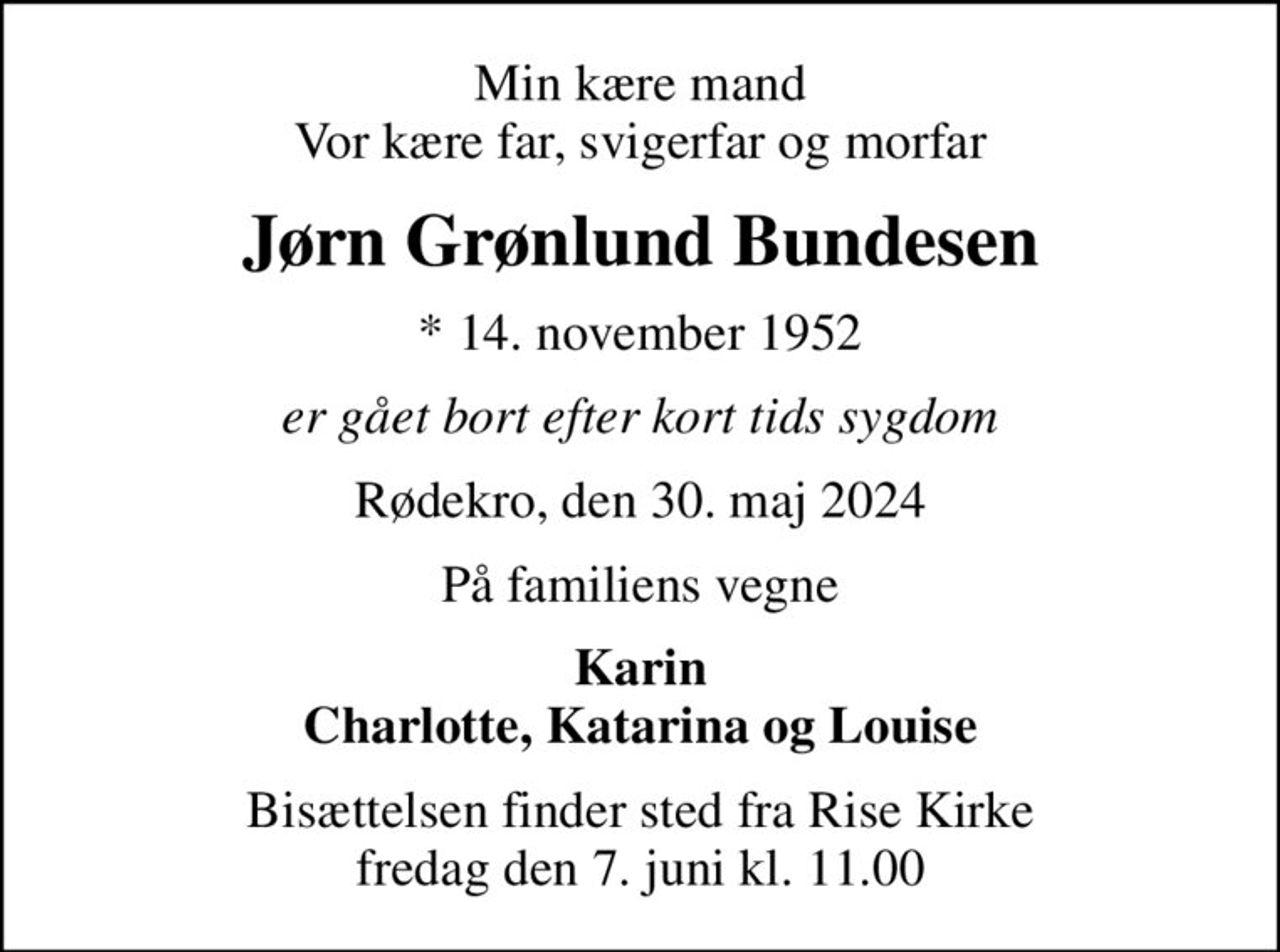 Min kære mand Vor kære far, svigerfar og morfar
Jørn Grønlund Bundesen
* 14. november 1952
er gået bort efter kort tids sygdom
Rødekro, den 30. maj 2024
På familiens vegne
Karin Charlotte, Katarina og Louise
Bisættelsen finder sted fra Rise Kirke  fredag den 7. juni kl. 11.00