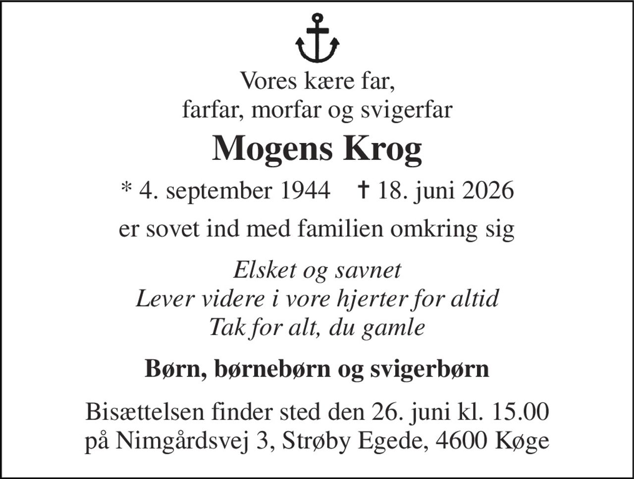 Vores kære far, farfar, morfar og svigerfar 
Mogens Krog 
* 4. september 1944    ✝ 18. juni 2026 
er sovet ind med familien omkring sig 
Elsket og savnet Lever videre i vore hjerter for altid Tak for alt, du gamle 
Børn, børnebørn og svigerbørn 
Bisættelsen finder sted den 26. juni kl. 15.00 på Nimgårdsvej 3, Strøby Egede, 4600 Køge
