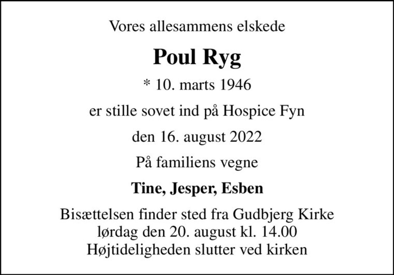 Vores allesammens elskede
Poul Ryg
* 10. marts 1946
er stille sovet ind på Hospice Fyn
den 16. august 2022
På familiens vegne
Tine, Jesper, Esben
Bisættelsen finder sted fra Gudbjerg Kirke  lørdag den 20. august kl. 14.00  Højtideligheden slutter ved kirken