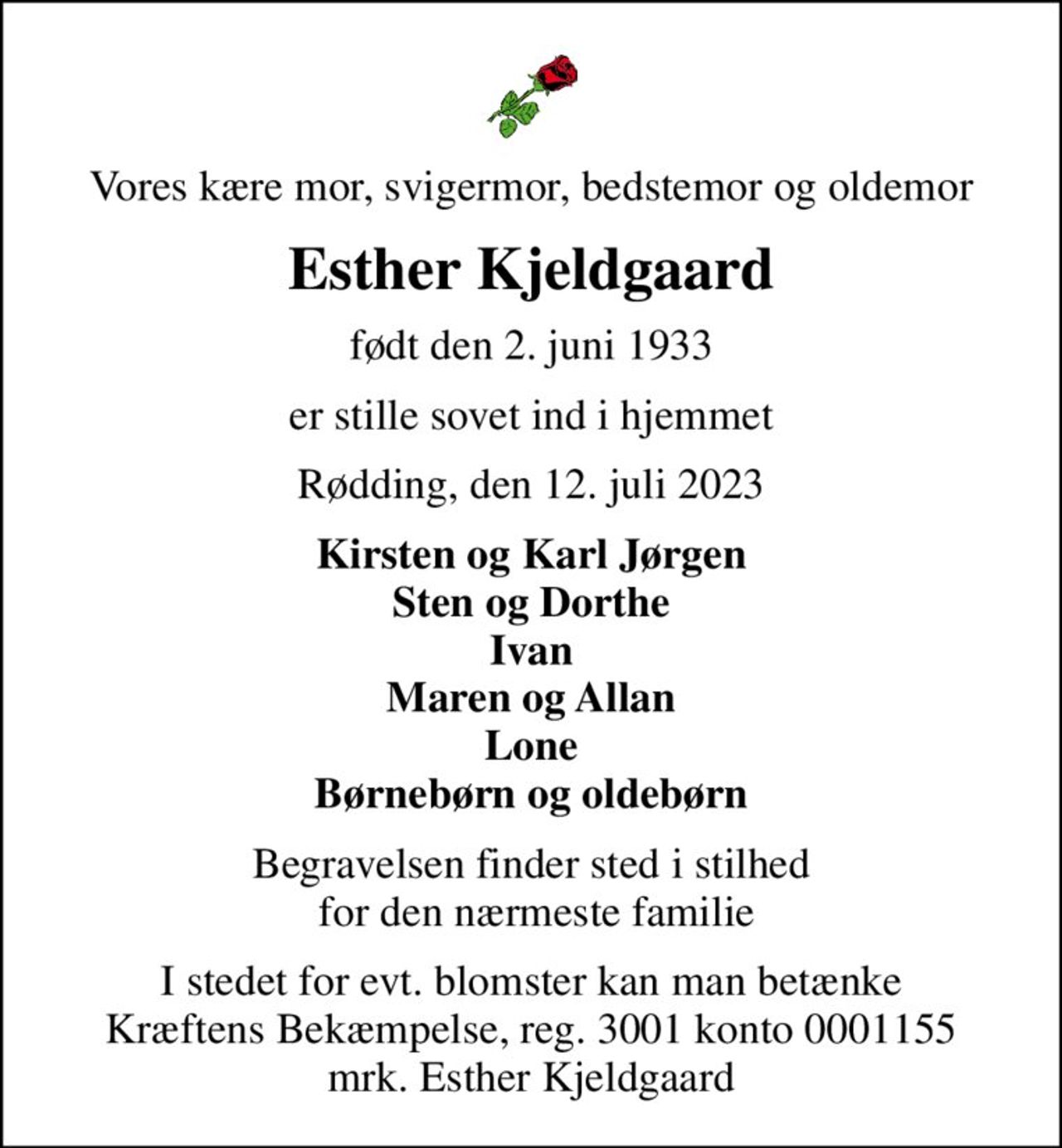 Vores kære mor, svigermor, bedstemor og oldemor
Esther Kjeldgaard
født den 2. juni 1933
er stille sovet ind i hjemmet
Rødding, den 12. juli 2023
Kirsten og Karl Jørgen Sten og Dorthe Ivan Maren og Allan Lone Børnebørn og oldebørn
Begravelsen finder sted i stilhed  for den nærmeste familie
I stedet for evt. blomster kan man betænke
					Kræftens Bekæmpelse reg.3001konto0001155mrk. Esther
					Kjeldgaard