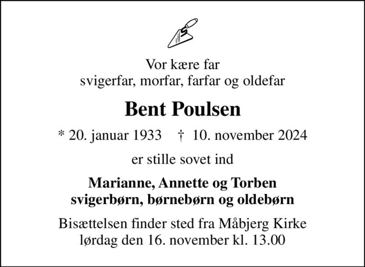 Vor kære far svigerfar, morfar, farfar og oldefar
Bent Poulsen
* 20. januar 1933    ✝ 10. november 2024
er stille sovet ind
Marianne, Annette og Torben svigerbørn, børnebørn og oldebørn
Bisættelsen finder sted fra Måbjerg Kirke  lørdag den 16. november kl. 13.00