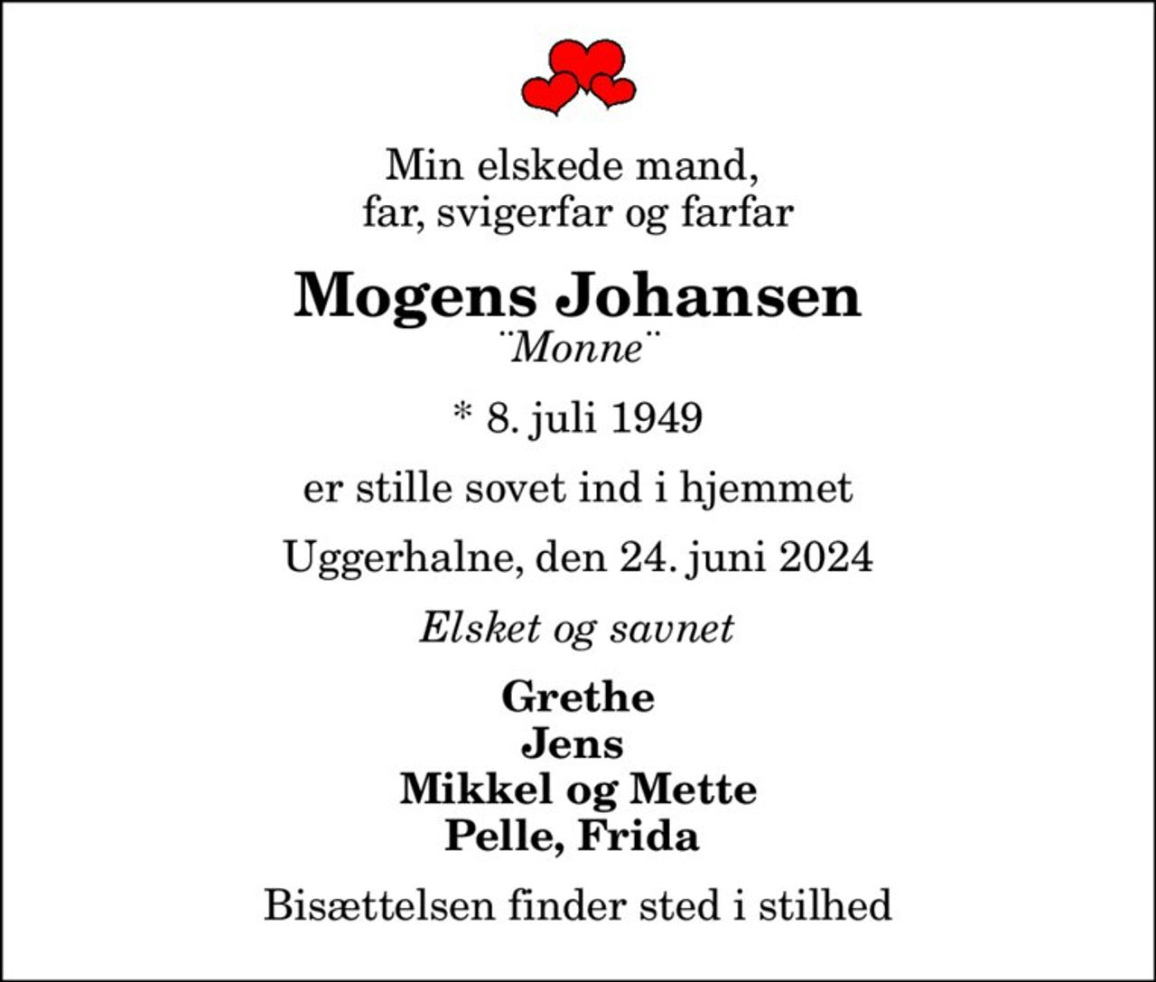 Min elskede mand,  far, svigerfar og farfar
Mogens Johansen
¨Monne¨
* 8. juli 1949
er stille sovet ind i hjemmet
Uggerhalne, den 24. juni 2024
Elsket og savnet
Grethe Jens  Mikkel og Mette Pelle, Frida 
Bisættelsen finder sted i stilhed