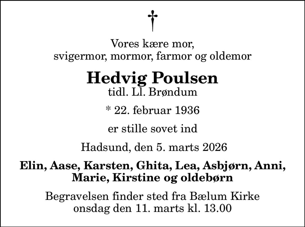 Vores kære mor, svigermor, mormor, farmor og oldemor
Hedvig Poulsen
tidl. Ll. Brøndum
* 22. februar 1936
er stille sovet ind
 Hadsund, den 5. marts 2026
Elin, Aase, Karsten, Ghita, Lea, Asbjørn, Anni, Marie, Kirstine og oldebørn
Begravelsen finder sted fra Bælum Kirke  onsdag den 11. marts kl. 13.00