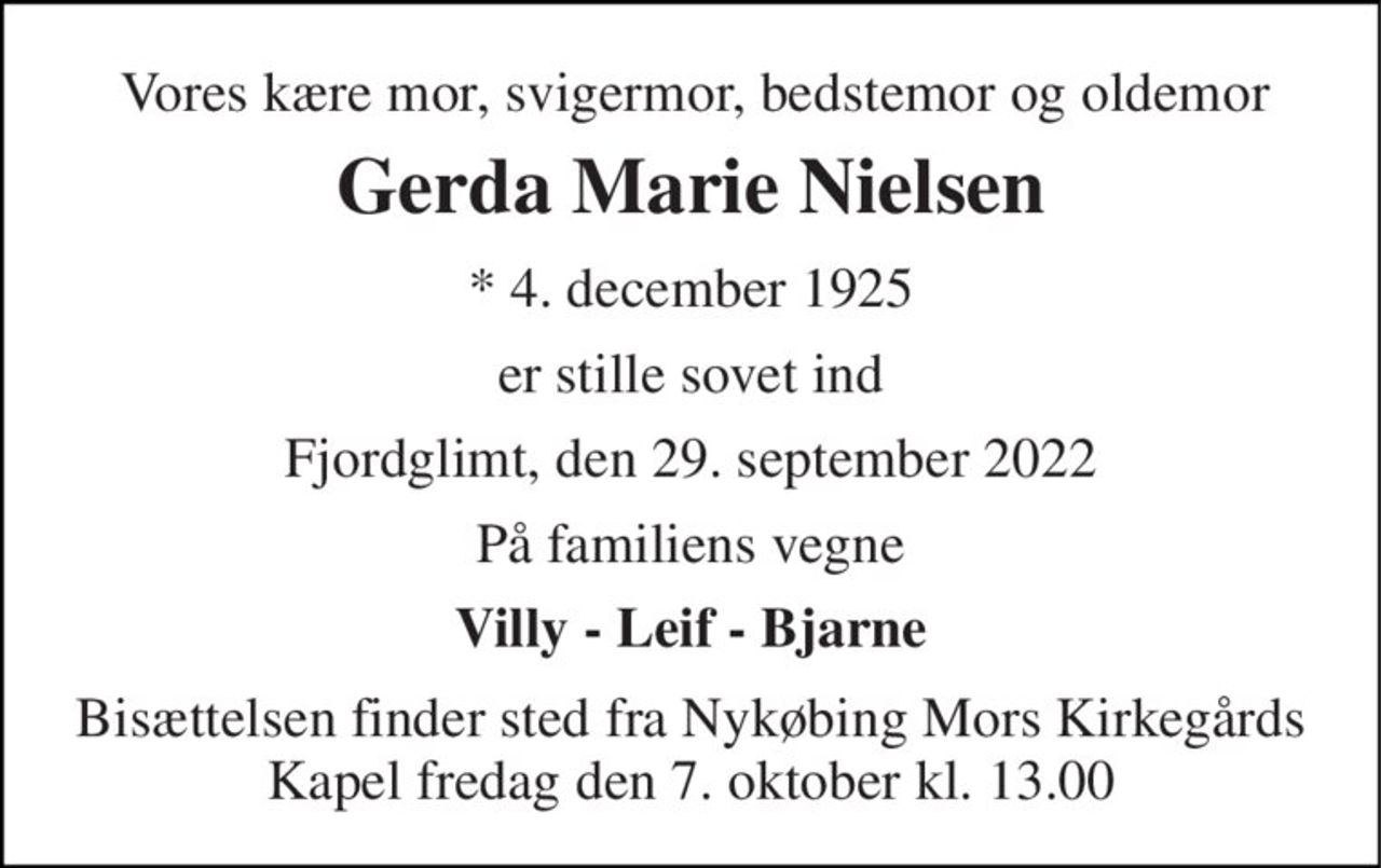 Vores kære mor, svigermor, bedstemor og oldemor 
Gerda Marie Nielsen 
*​ 4. december 1925 
er stille sovet ind 
Fjordglimt, den 29. september 2022 
På familiens vegne 
Villy - Leif - Bjarne 
Bisættelsen​ finder sted fra Nykøbing Mors Kirkegårds​ Kapel fredag den 7. oktober​ kl. 13.00