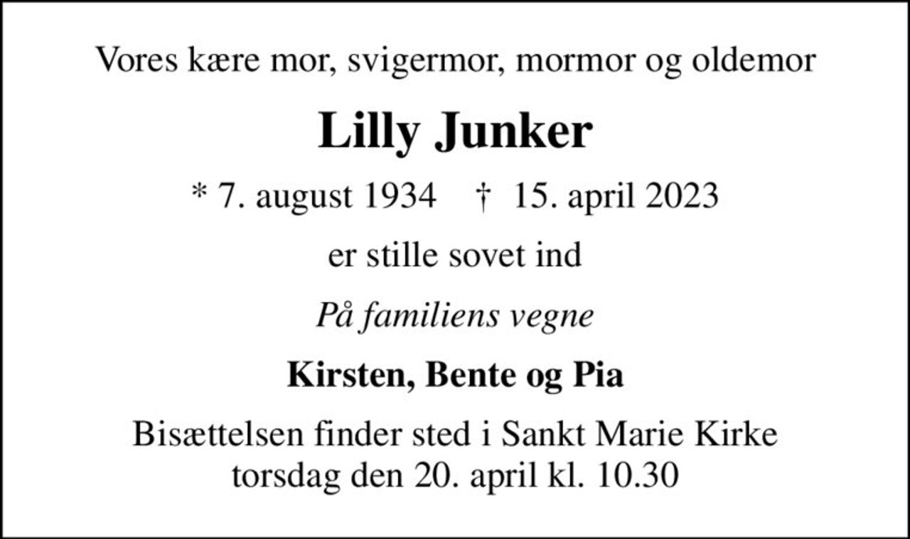 Vores kære mor, svigermor, mormor og oldemor
Lilly Junker
* 7. august 1934    ✝ 15. april 2023
er stille sovet ind
På familiens vegne
Kirsten, Bente og Pia
Bisættelsen finder sted i Sankt Marie Kirke  torsdag den 20. april kl. 10.30
