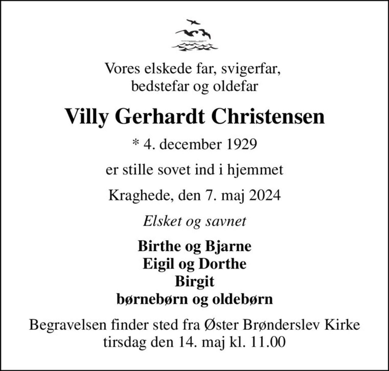 Vores elskede far, svigerfar,  bedstefar og oldefar
Villy Gerhardt Christensen
* 4. december 1929
er stille sovet ind i hjemmet
Kraghede, den 7. maj 2024
Elsket og savnet
Birthe og Bjarne Eigil og Dorthe Birgit børnebørn og oldebørn
Begravelsen finder sted fra Øster Brønderslev Kirke  tirsdag den 14. maj kl. 11.00