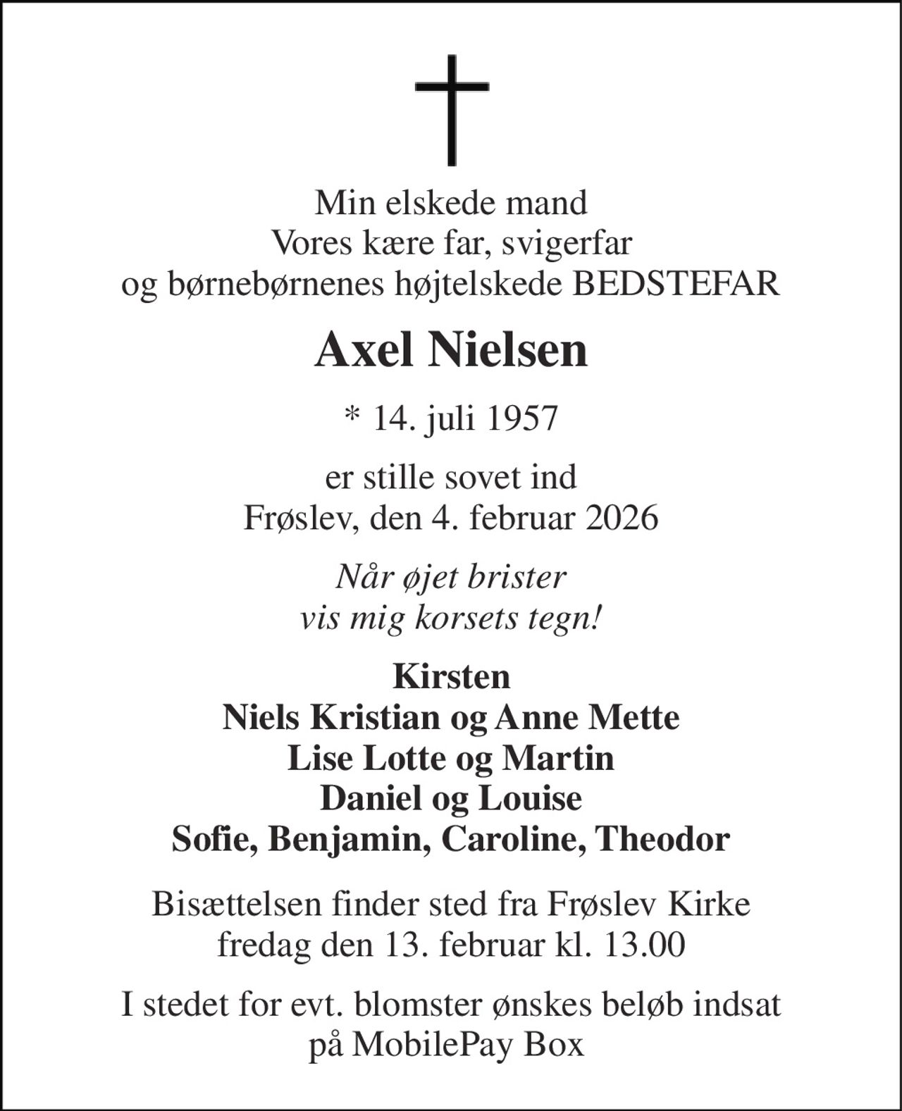 Min elskede mand Vores kære far, svigerfar og børnebørnenes højtelskede BEDSTEFAR 
Axel Nielsen 
*​ 14. juli 1957 
er stille sovet ind Frøslev, den 4. februar 2026 
Når øjet brister vis mig korsets tegn! 
Kirsten Niels Kristian og Anne Mette Lise Lotte og Martin Daniel og Louise Sofie, Benjamin, Caroline, Theodor 
Bisættelsen​ finder sted fra Frøslev Kirke fredag den 13. februar​ kl. 13.00 
I stedet for evt. blomster ønskes beløb indsat på MobilePay Box