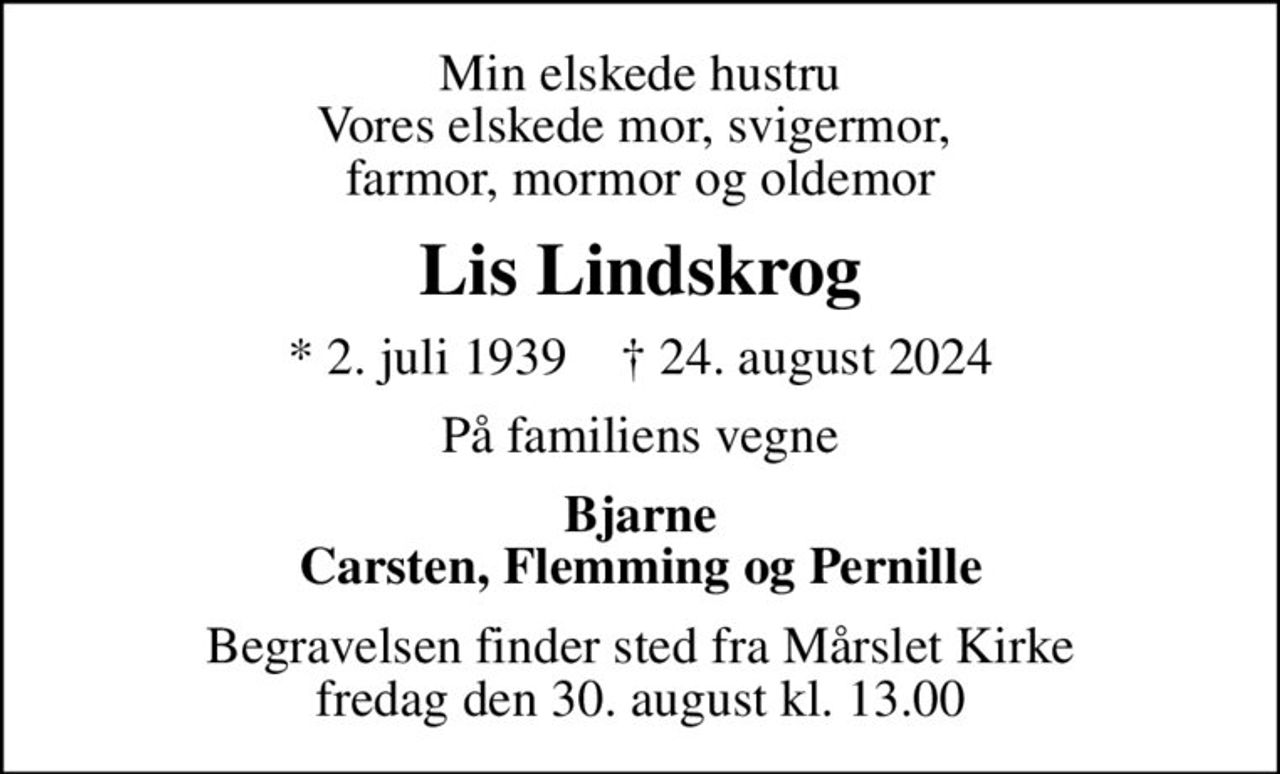 Min elskede hustru Vores elskede mor, svigermor,  farmor, mormor og oldemor
Lis Lindskrog
* 2. juli 1939    ✝ 24. august 2024
På familiens vegne
Bjarne Carsten, Flemming og Pernille
Begravelsen finder sted fra Mårslet Kirke  fredag den 30. august kl. 13.00