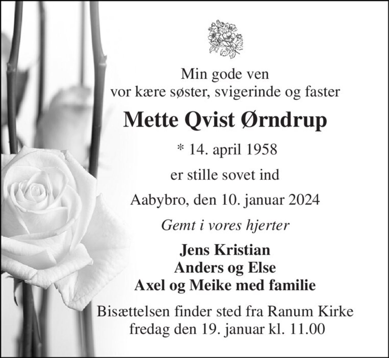 Min gode ven vor kære søster, svigerinde og faster 
Mette Qvist Ørndrup 
 *​ 14. april 1958 
er stille sovet ind 
Aabybro, den 10. januar 2024 
Gemt i vores hjerter 
Jens Kristian Anders og Else Axel og Meike med familie 
Bisættelsen finder sted fra Ranum Kirke  fredag den 19. januar kl. 11.00