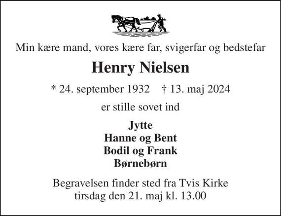 Min kære mand, vores kære far, svigerfar og bedstefar 
Henry Nielsen 
*&#x200B; 24. september 1932&#x200B;    &#x2020;&#x200B; 13. maj 2024 
er stille sovet ind 
Jytte Hanne og Bent Bodil og Frank Børnebørn 
Begravelsen&#x200B; finder sted fra Tvis Kirke&#x200B; tirsdag den 21. maj&#x200B; kl. 13.00