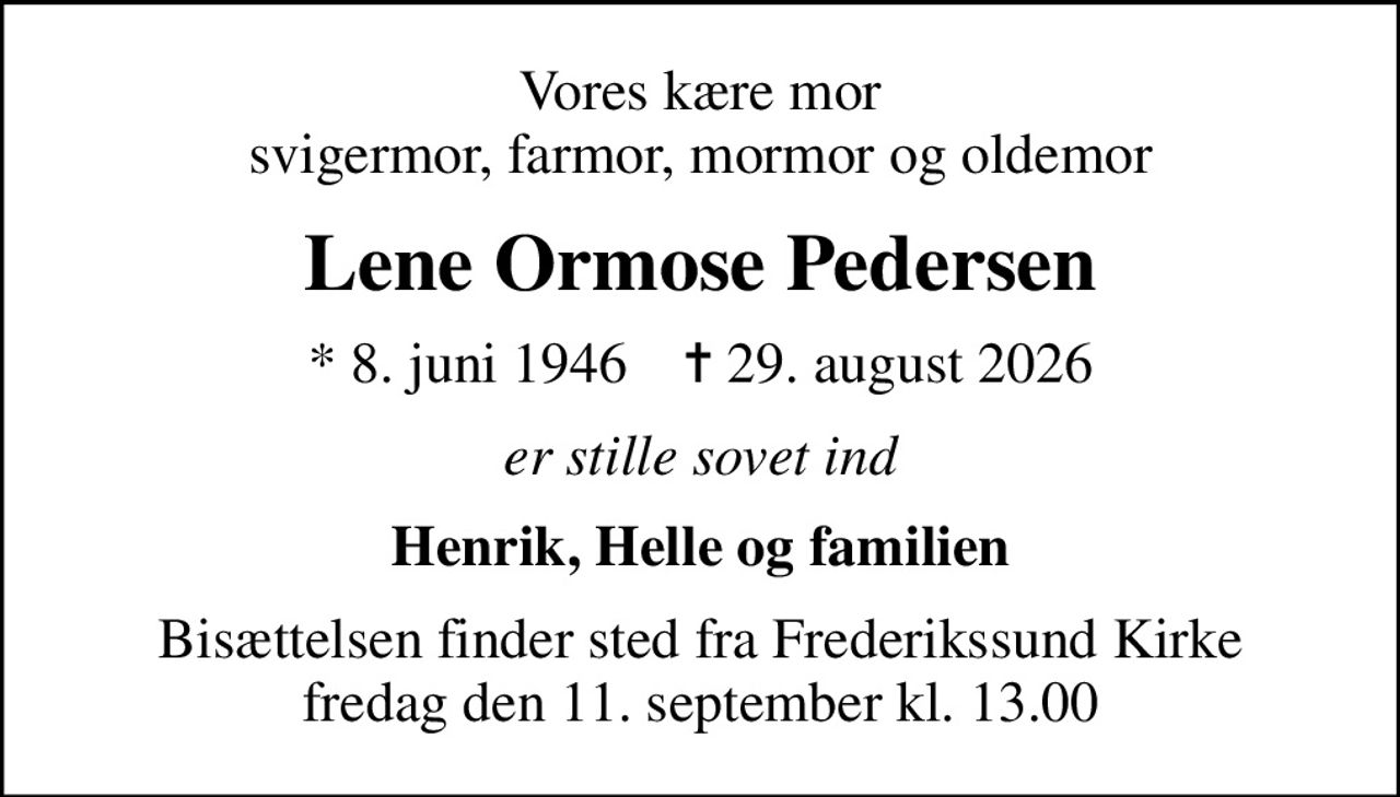 Vores kære mor svigermor, farmor, mormor og oldemor
Lene Ormose Pedersen
* 8. juni 1946    ✝ 29. august 2026
er stille sovet ind
Henrik, Helle og familien
Bisættelsen finder sted fra Frederikssund Kirke  fredag den 11. september kl. 13.00