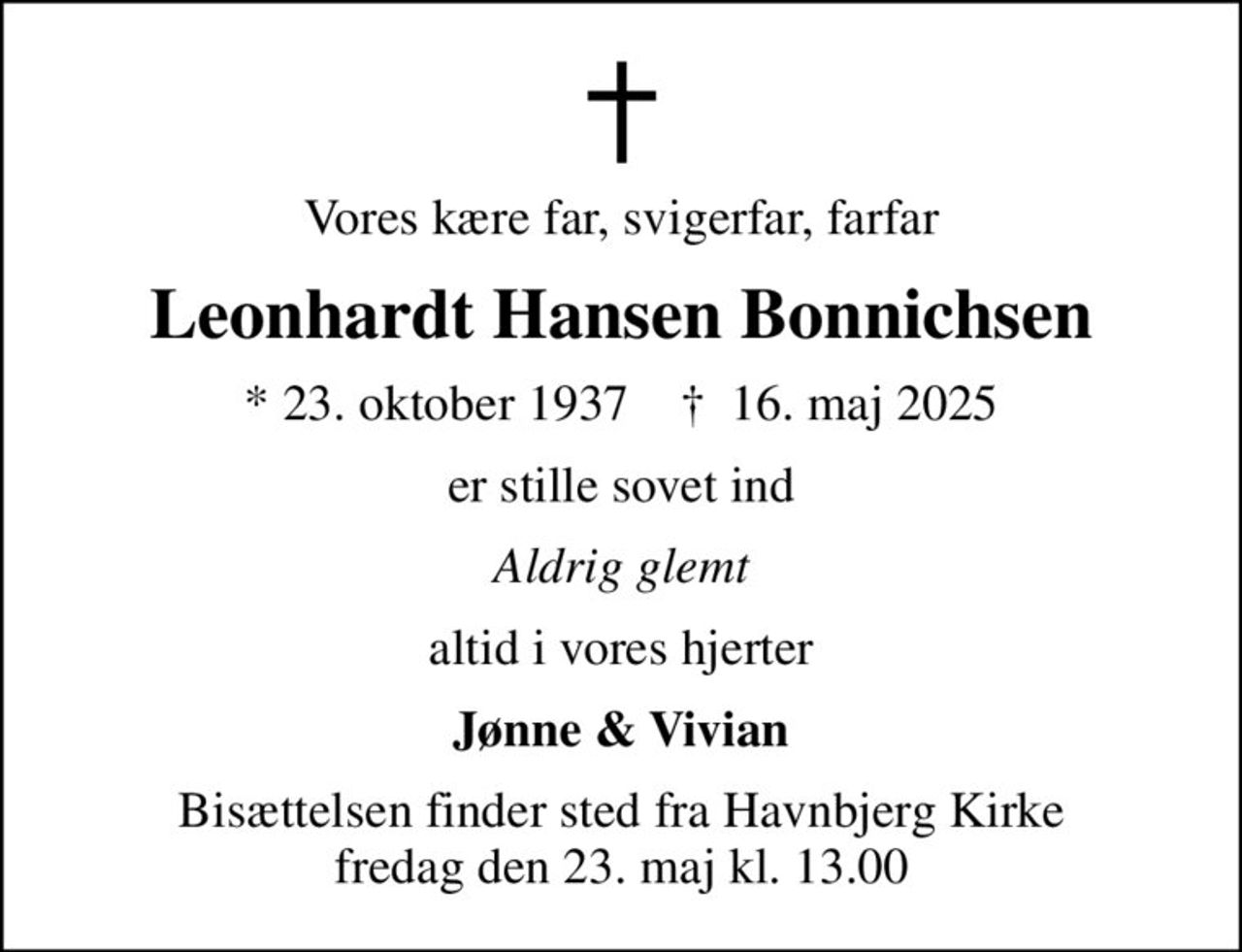 Vores kære far, svigerfar, farfar
Leonhardt Hansen Bonnichsen
* 23. oktober 1937    ✝ 16. maj 2025
er stille sovet ind
Aldrig glemt
altid i vores hjerter
Jønne & Vivian
Bisættelsen finder sted fra Havnbjerg Kirke  fredag den 23. maj kl. 13.00