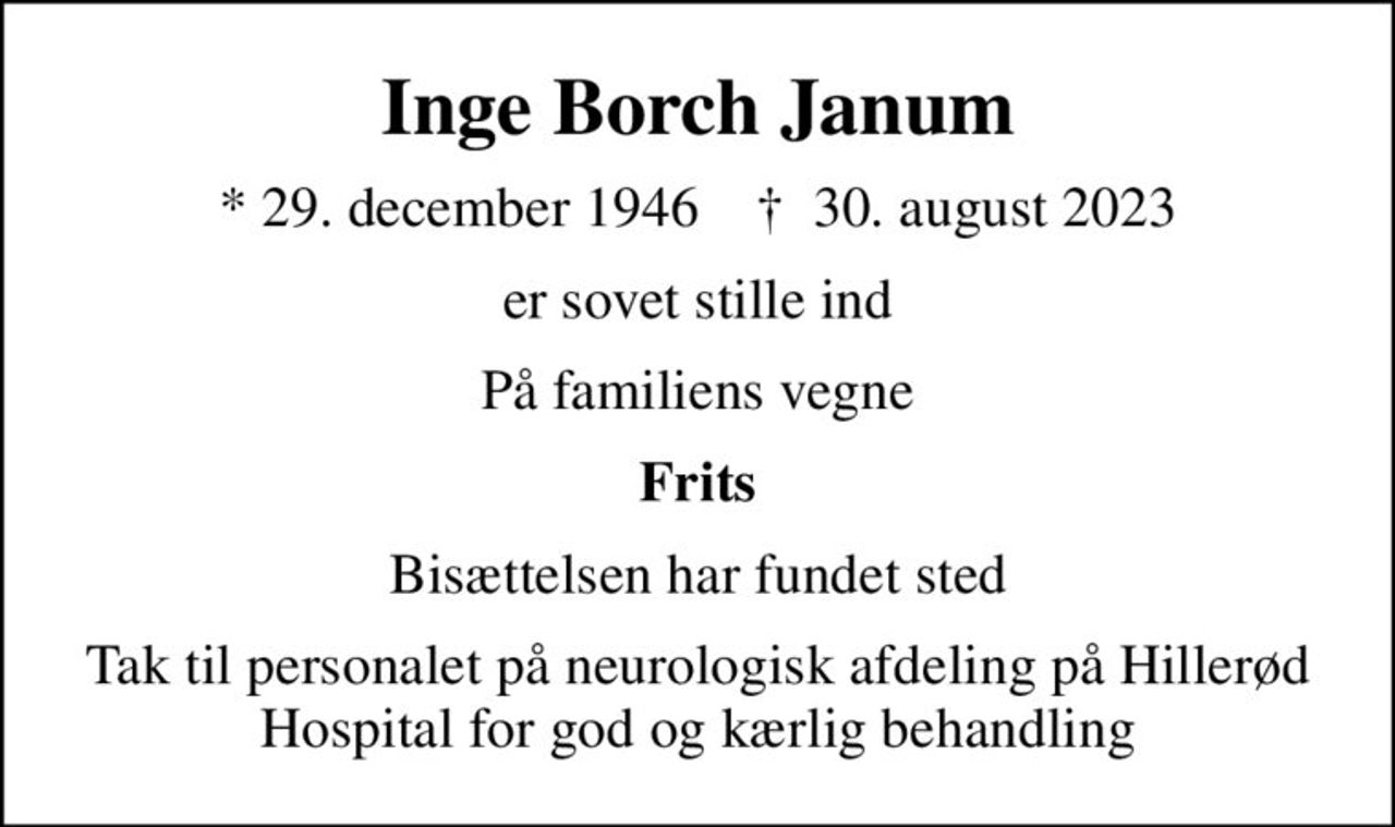 Inge Borch Janum
* 29. december 1946    ✝ 30. august 2023
er sovet stille ind
På familiens vegne
Frits
Bisættelsen har fundet sted
Tak til personalet på neurologisk afdeling på Hillerød Hospital for god og kærlig behandling