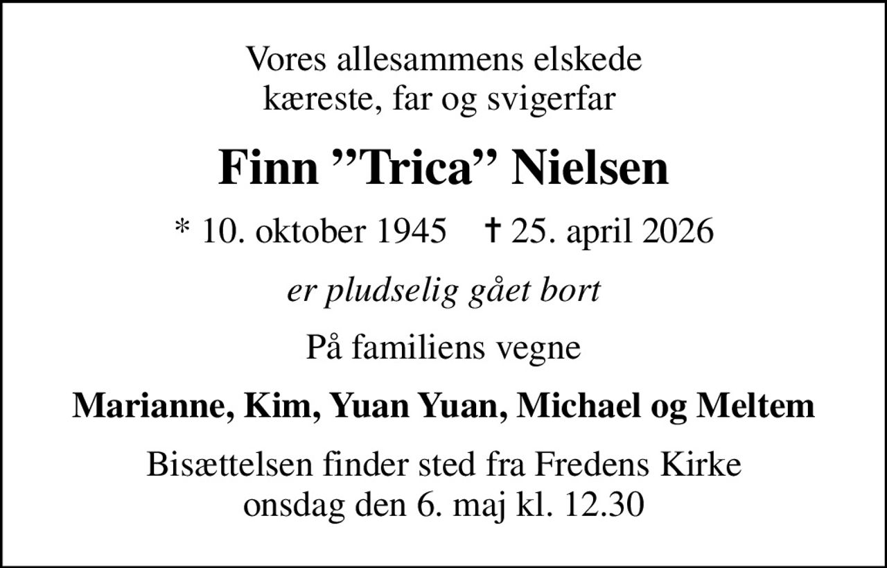 Vores allesammens elskede kæreste, far og svigerfar 
Finn Trica Nielsen
* 10. oktober 1945    ✝ 25. april 2026
er pludselig gået bort
På familiens vegne
Marianne, Kim, Yuan Yuan, Michael og Meltem
Bisættelsen finder sted fra Fredens Kirke  onsdag den 6. maj kl. 12.30