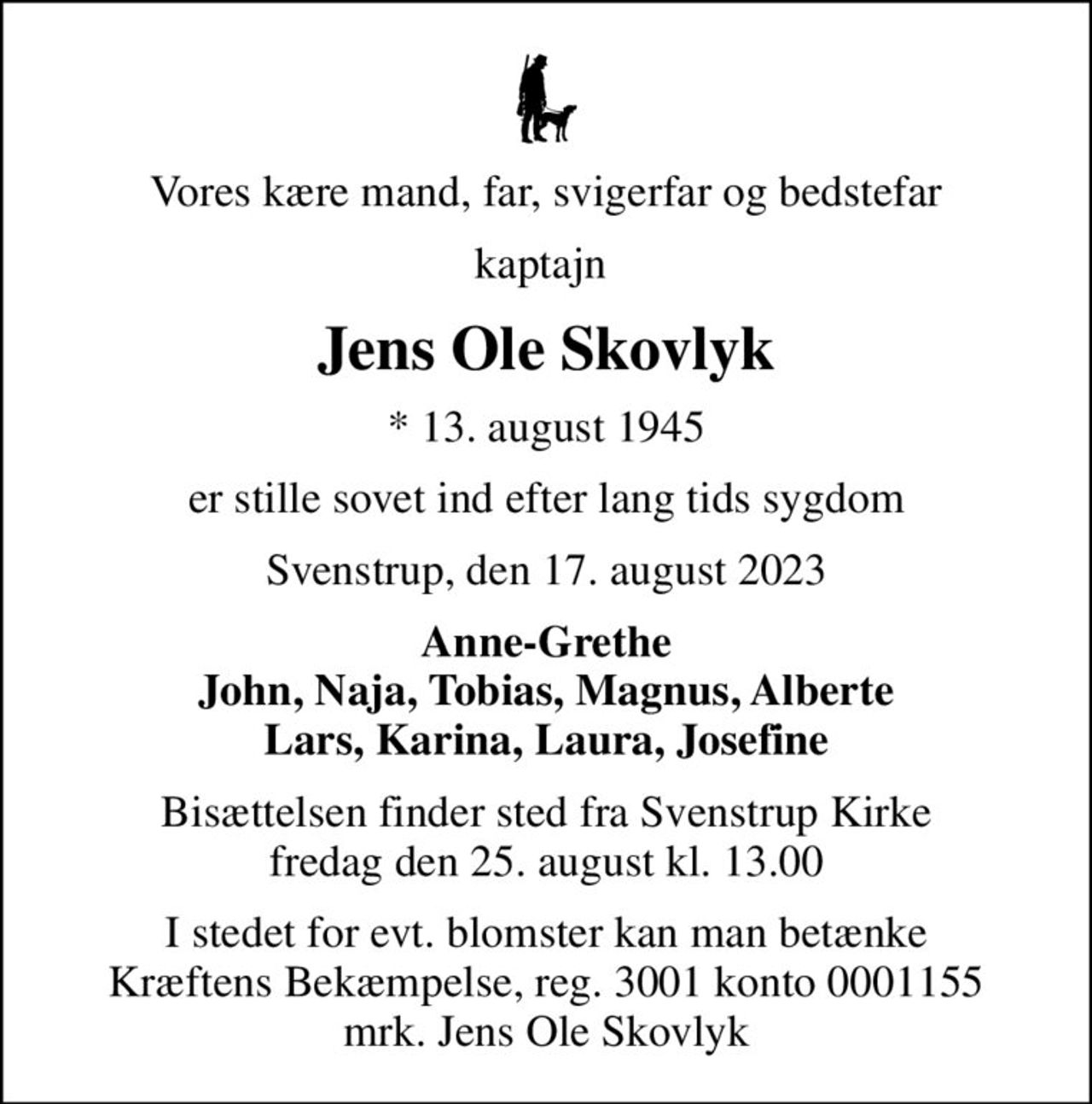 Vores kære mand, far, svigerfar og bedstefar
kaptajn 
Jens Ole Skovlyk
* 13. august 1945
er stille sovet ind efter lang tids sygdom
Svenstrup, den 17. august 2023
Anne-Grethe John, Naja, Tobias, Magnus, Alberte Lars, Karina, Laura, Josefine
Bisættelsen finder sted fra Svenstrup Kirke  fredag den 25. august kl. 13.00 
I stedet for evt. blomster kan man betænke
					Kræftens Bekæmpelse reg.3001konto0001155mrk. Jens Ole
					Skovlyk