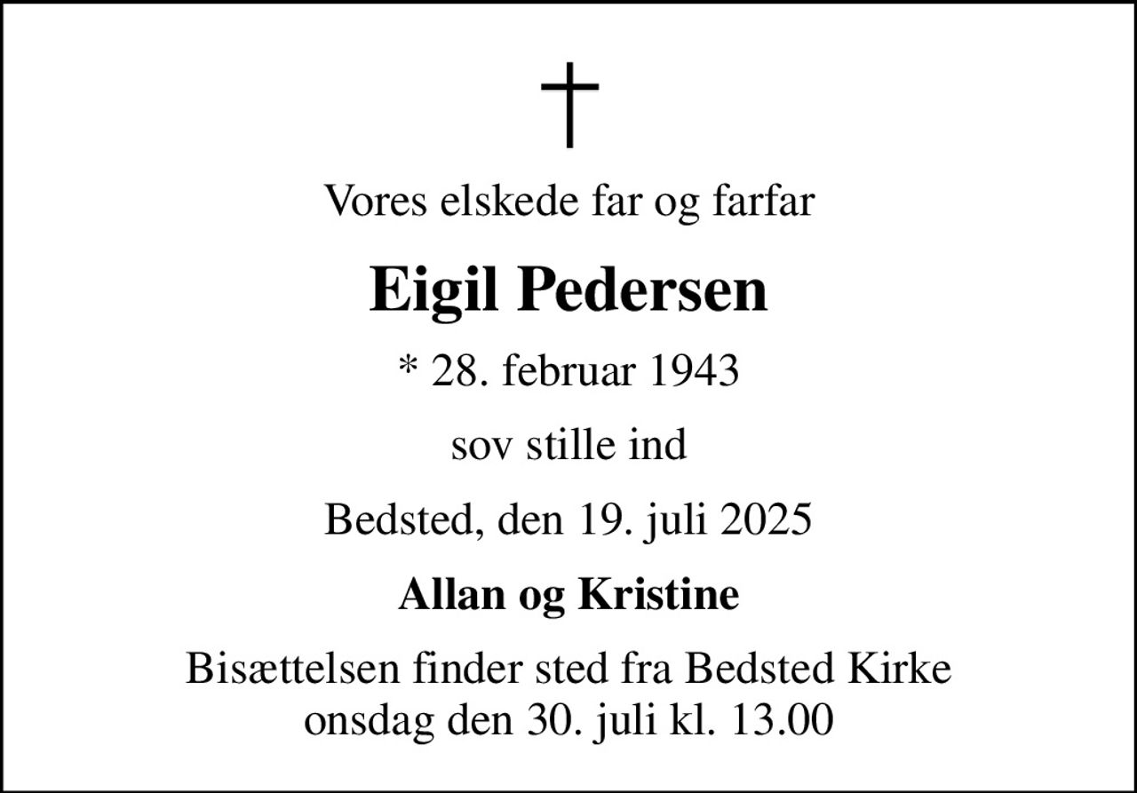 Vores elskede far og farfar
Eigil Pedersen
* 28. februar 1943
sov stille ind
Bedsted, den 19. juli 2025
Allan og Kristine
Bisættelsen finder sted fra Bedsted Kirke  onsdag den 30. juli kl. 13.00