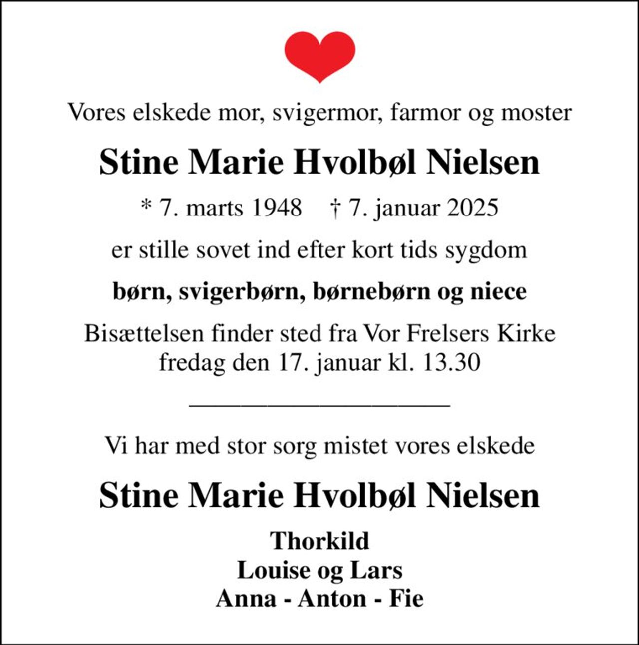 Vores elskede mor, svigermor, farmor og moster
Stine Marie Hvolbøl Nielsen
* 7. marts 1948    ✝ 7. januar 2025
er stille sovet ind efter kort tids sygdom
børn, svigerbørn, børnebørn og niece
Bisættelsen finder sted fra Vor Frelsers Kirke  fredag den 17. januar kl. 13.30 
Vi har med stor sorg mistet vores elskede
Stine Marie Hvolbøl Nielsen
Thorkild Louise og Lars Anna - Anton - Fie