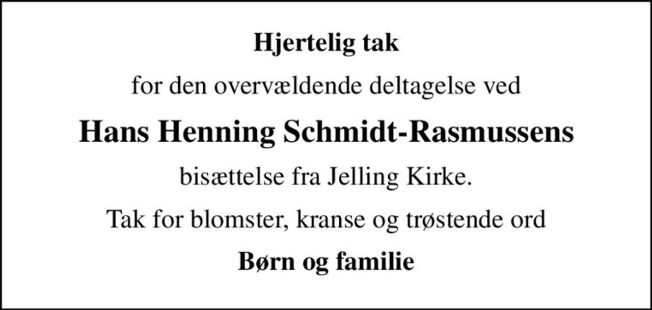 Hjertelig tak
for den overvældende deltagelse ved
Hans Henning Schmidt-Rasmussens
bisættelse fra Jelling Kirke.
Tak for blomster, kranse og trøstende ord
Børn og familie
