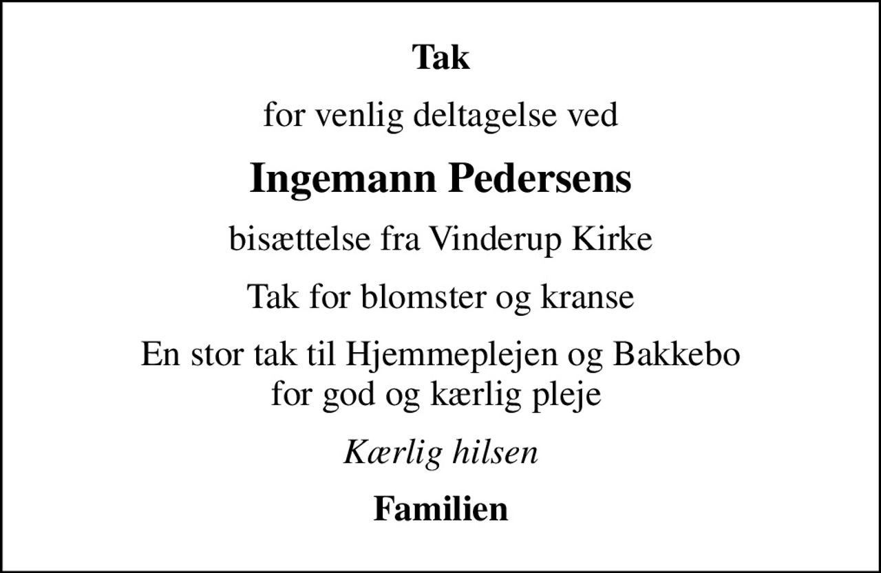 Tak
for venlig deltagelse ved
Ingemann Pedersens
bisættelse fra Vinderup Kirke
Tak for blomster og kranse
En stor tak til Hjemmeplejen og Bakkebo for god og kærlig pleje 
Kærlig hilsen
Familien